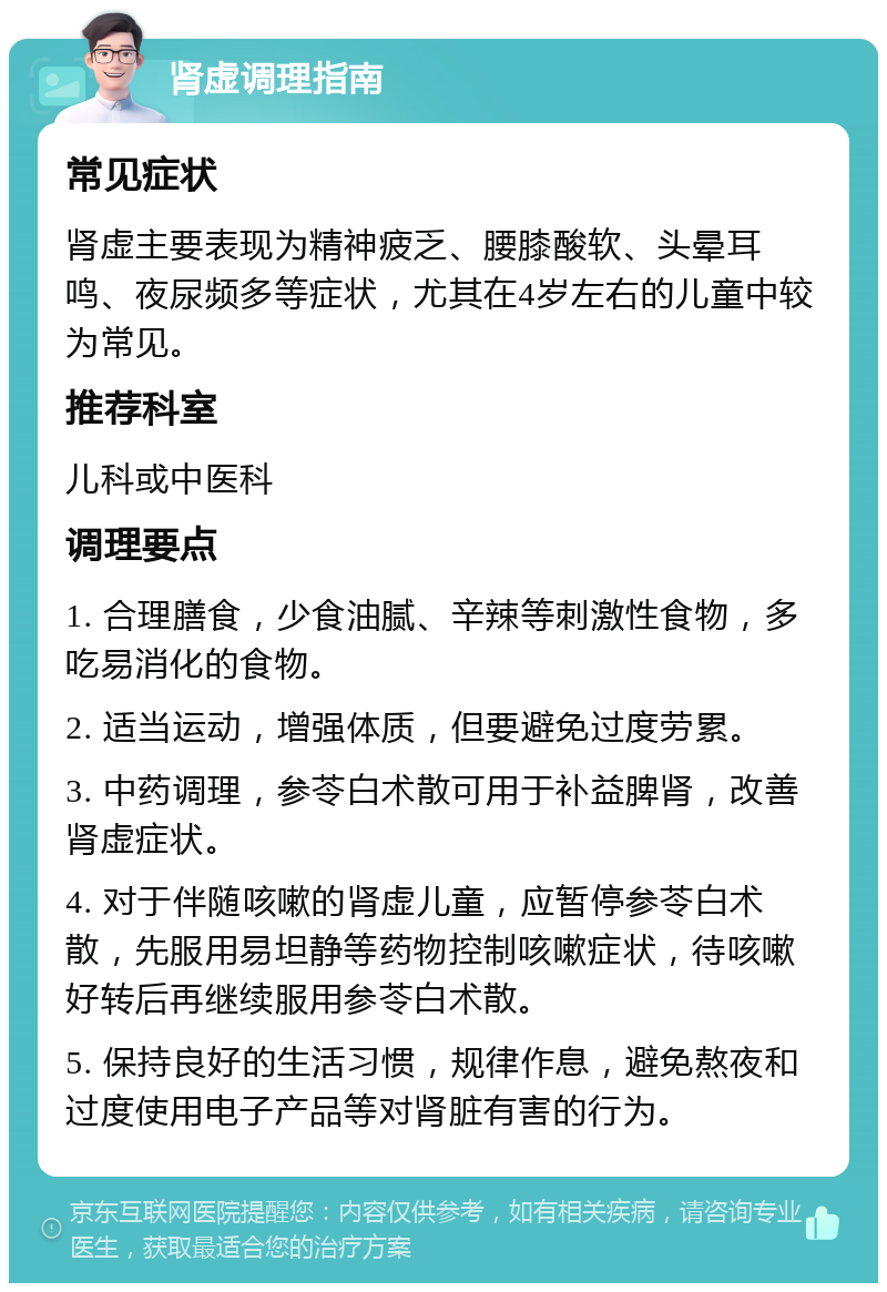 肾虚调理指南 常见症状 肾虚主要表现为精神疲乏、腰膝酸软、头晕耳鸣、夜尿频多等症状，尤其在4岁左右的儿童中较为常见。 推荐科室 儿科或中医科 调理要点 1. 合理膳食，少食油腻、辛辣等刺激性食物，多吃易消化的食物。 2. 适当运动，增强体质，但要避免过度劳累。 3. 中药调理，参苓白术散可用于补益脾肾，改善肾虚症状。 4. 对于伴随咳嗽的肾虚儿童，应暂停参苓白术散，先服用易坦静等药物控制咳嗽症状，待咳嗽好转后再继续服用参苓白术散。 5. 保持良好的生活习惯，规律作息，避免熬夜和过度使用电子产品等对肾脏有害的行为。