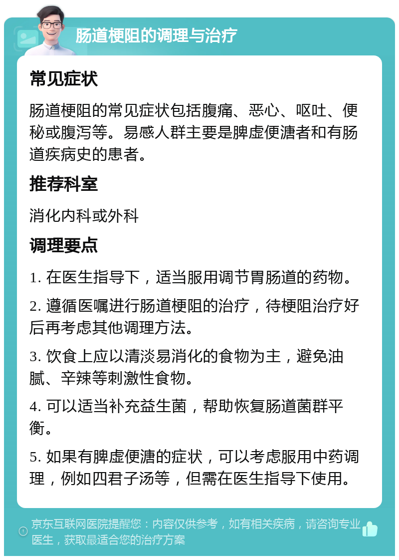 肠道梗阻的调理与治疗 常见症状 肠道梗阻的常见症状包括腹痛、恶心、呕吐、便秘或腹泻等。易感人群主要是脾虚便溏者和有肠道疾病史的患者。 推荐科室 消化内科或外科 调理要点 1. 在医生指导下，适当服用调节胃肠道的药物。 2. 遵循医嘱进行肠道梗阻的治疗，待梗阻治疗好后再考虑其他调理方法。 3. 饮食上应以清淡易消化的食物为主，避免油腻、辛辣等刺激性食物。 4. 可以适当补充益生菌，帮助恢复肠道菌群平衡。 5. 如果有脾虚便溏的症状，可以考虑服用中药调理，例如四君子汤等，但需在医生指导下使用。