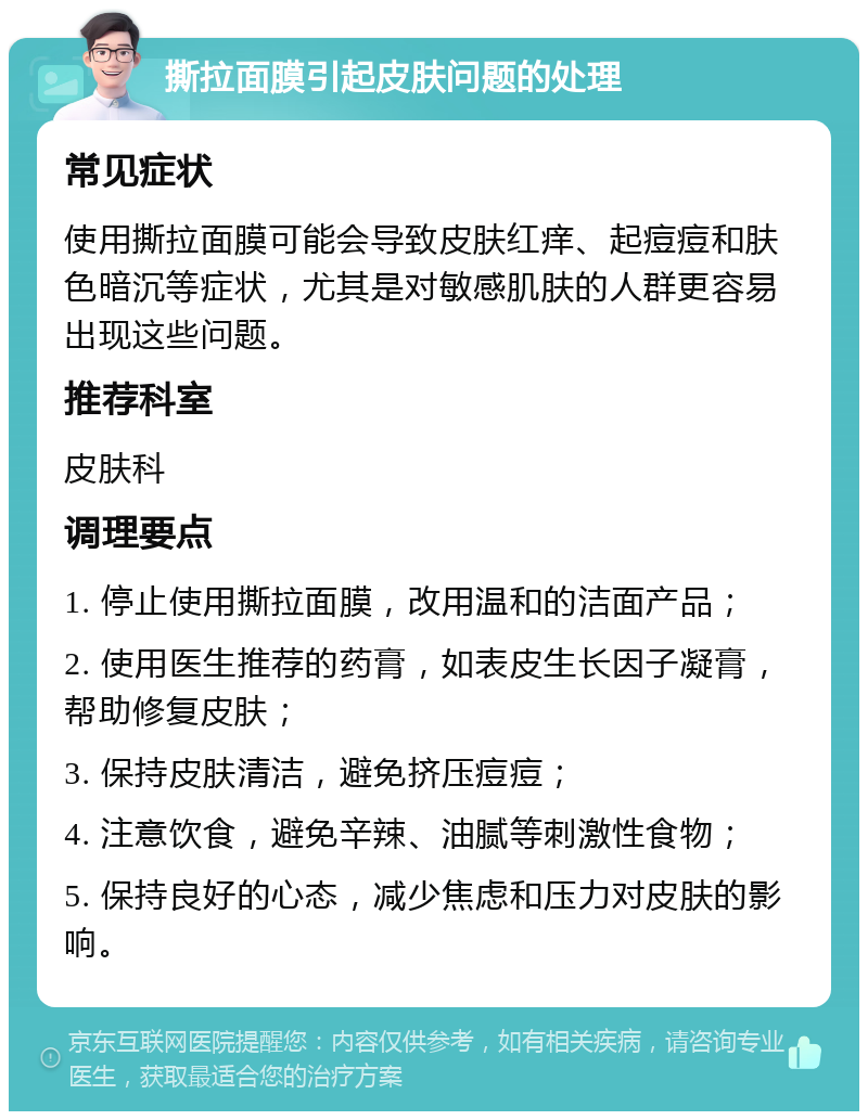 撕拉面膜引起皮肤问题的处理 常见症状 使用撕拉面膜可能会导致皮肤红痒、起痘痘和肤色暗沉等症状，尤其是对敏感肌肤的人群更容易出现这些问题。 推荐科室 皮肤科 调理要点 1. 停止使用撕拉面膜，改用温和的洁面产品； 2. 使用医生推荐的药膏，如表皮生长因子凝膏，帮助修复皮肤； 3. 保持皮肤清洁，避免挤压痘痘； 4. 注意饮食，避免辛辣、油腻等刺激性食物； 5. 保持良好的心态，减少焦虑和压力对皮肤的影响。