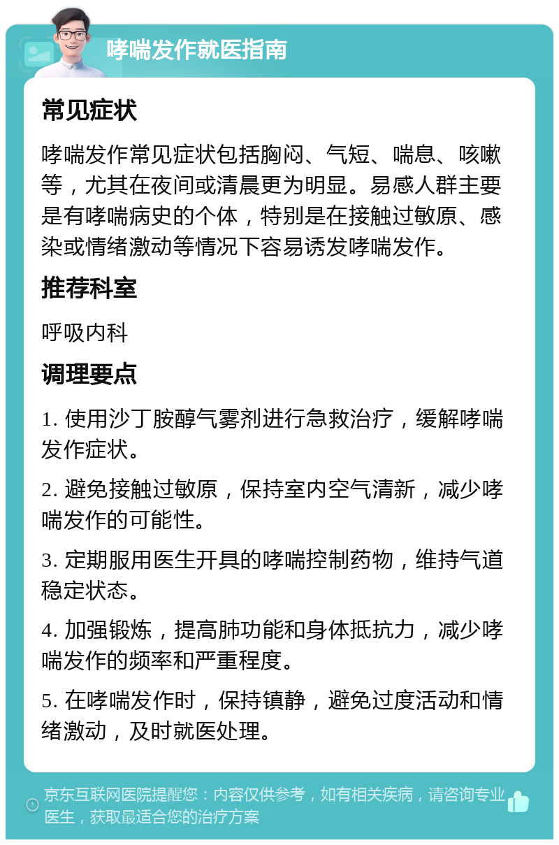 哮喘发作就医指南 常见症状 哮喘发作常见症状包括胸闷、气短、喘息、咳嗽等，尤其在夜间或清晨更为明显。易感人群主要是有哮喘病史的个体，特别是在接触过敏原、感染或情绪激动等情况下容易诱发哮喘发作。 推荐科室 呼吸内科 调理要点 1. 使用沙丁胺醇气雾剂进行急救治疗，缓解哮喘发作症状。 2. 避免接触过敏原，保持室内空气清新，减少哮喘发作的可能性。 3. 定期服用医生开具的哮喘控制药物，维持气道稳定状态。 4. 加强锻炼，提高肺功能和身体抵抗力，减少哮喘发作的频率和严重程度。 5. 在哮喘发作时，保持镇静，避免过度活动和情绪激动，及时就医处理。