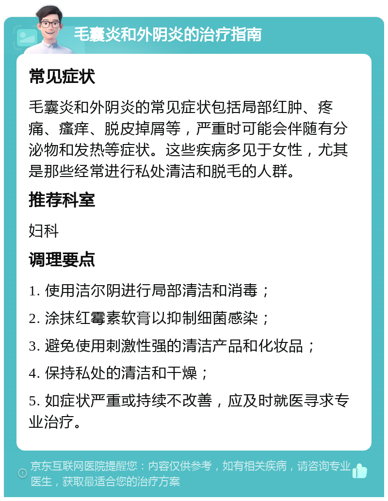 毛囊炎和外阴炎的治疗指南 常见症状 毛囊炎和外阴炎的常见症状包括局部红肿、疼痛、瘙痒、脱皮掉屑等，严重时可能会伴随有分泌物和发热等症状。这些疾病多见于女性，尤其是那些经常进行私处清洁和脱毛的人群。 推荐科室 妇科 调理要点 1. 使用洁尔阴进行局部清洁和消毒； 2. 涂抹红霉素软膏以抑制细菌感染； 3. 避免使用刺激性强的清洁产品和化妆品； 4. 保持私处的清洁和干燥； 5. 如症状严重或持续不改善，应及时就医寻求专业治疗。