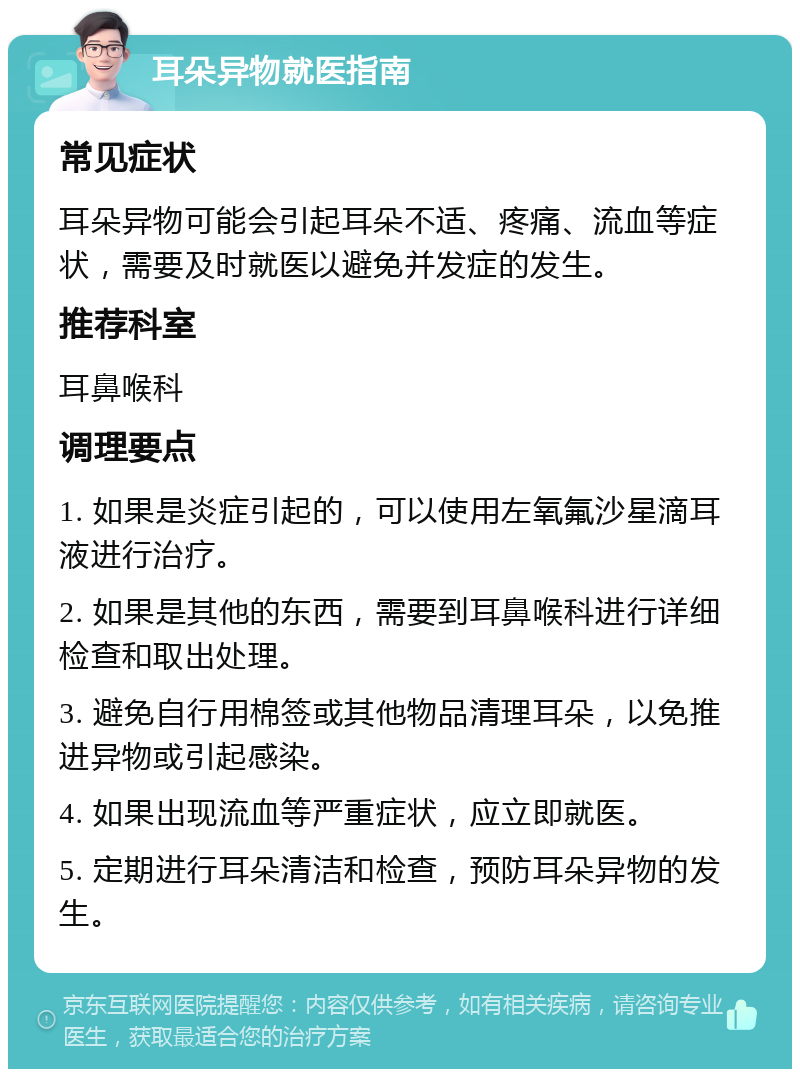 耳朵异物就医指南 常见症状 耳朵异物可能会引起耳朵不适、疼痛、流血等症状，需要及时就医以避免并发症的发生。 推荐科室 耳鼻喉科 调理要点 1. 如果是炎症引起的，可以使用左氧氟沙星滴耳液进行治疗。 2. 如果是其他的东西，需要到耳鼻喉科进行详细检查和取出处理。 3. 避免自行用棉签或其他物品清理耳朵，以免推进异物或引起感染。 4. 如果出现流血等严重症状，应立即就医。 5. 定期进行耳朵清洁和检查，预防耳朵异物的发生。