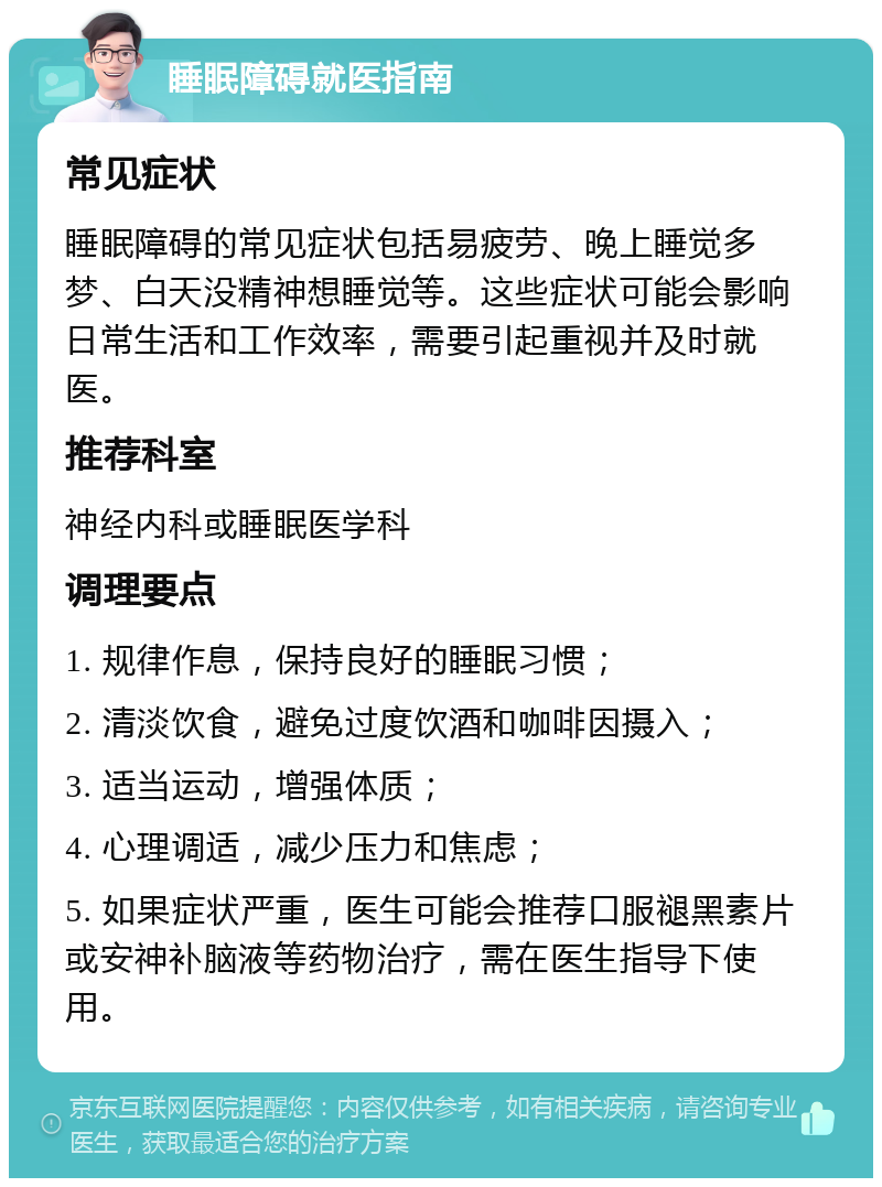 睡眠障碍就医指南 常见症状 睡眠障碍的常见症状包括易疲劳、晚上睡觉多梦、白天没精神想睡觉等。这些症状可能会影响日常生活和工作效率，需要引起重视并及时就医。 推荐科室 神经内科或睡眠医学科 调理要点 1. 规律作息，保持良好的睡眠习惯； 2. 清淡饮食，避免过度饮酒和咖啡因摄入； 3. 适当运动，增强体质； 4. 心理调适，减少压力和焦虑； 5. 如果症状严重，医生可能会推荐口服褪黑素片或安神补脑液等药物治疗，需在医生指导下使用。