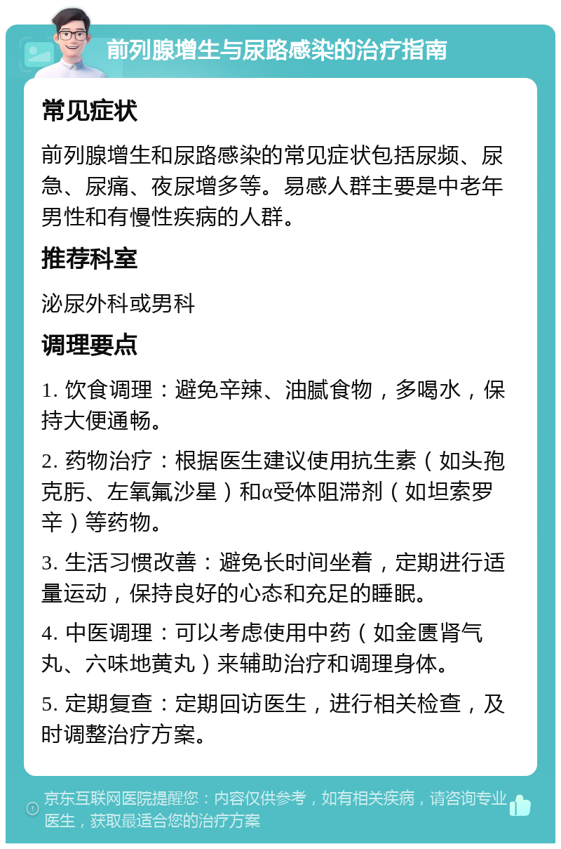 前列腺增生与尿路感染的治疗指南 常见症状 前列腺增生和尿路感染的常见症状包括尿频、尿急、尿痛、夜尿增多等。易感人群主要是中老年男性和有慢性疾病的人群。 推荐科室 泌尿外科或男科 调理要点 1. 饮食调理：避免辛辣、油腻食物，多喝水，保持大便通畅。 2. 药物治疗：根据医生建议使用抗生素（如头孢克肟、左氧氟沙星）和α受体阻滞剂（如坦索罗辛）等药物。 3. 生活习惯改善：避免长时间坐着，定期进行适量运动，保持良好的心态和充足的睡眠。 4. 中医调理：可以考虑使用中药（如金匮肾气丸、六味地黄丸）来辅助治疗和调理身体。 5. 定期复查：定期回访医生，进行相关检查，及时调整治疗方案。