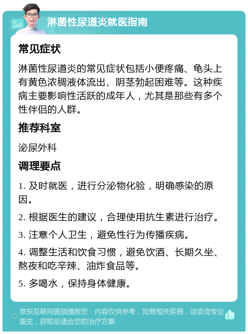 淋菌性尿道炎就医指南 常见症状 淋菌性尿道炎的常见症状包括小便疼痛、龟头上有黄色浓稠液体流出、阴茎勃起困难等。这种疾病主要影响性活跃的成年人，尤其是那些有多个性伴侣的人群。 推荐科室 泌尿外科 调理要点 1. 及时就医，进行分泌物化验，明确感染的原因。 2. 根据医生的建议，合理使用抗生素进行治疗。 3. 注意个人卫生，避免性行为传播疾病。 4. 调整生活和饮食习惯，避免饮酒、长期久坐、熬夜和吃辛辣、油炸食品等。 5. 多喝水，保持身体健康。