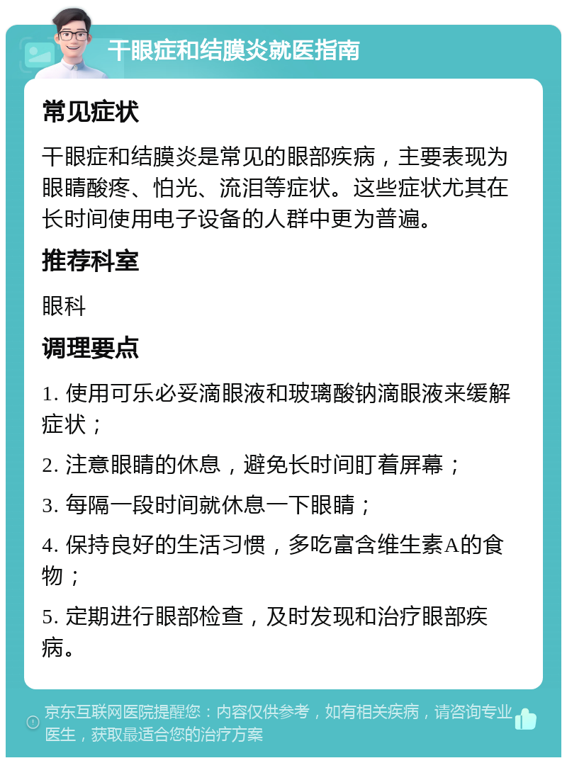 干眼症和结膜炎就医指南 常见症状 干眼症和结膜炎是常见的眼部疾病，主要表现为眼睛酸疼、怕光、流泪等症状。这些症状尤其在长时间使用电子设备的人群中更为普遍。 推荐科室 眼科 调理要点 1. 使用可乐必妥滴眼液和玻璃酸钠滴眼液来缓解症状； 2. 注意眼睛的休息，避免长时间盯着屏幕； 3. 每隔一段时间就休息一下眼睛； 4. 保持良好的生活习惯，多吃富含维生素A的食物； 5. 定期进行眼部检查，及时发现和治疗眼部疾病。