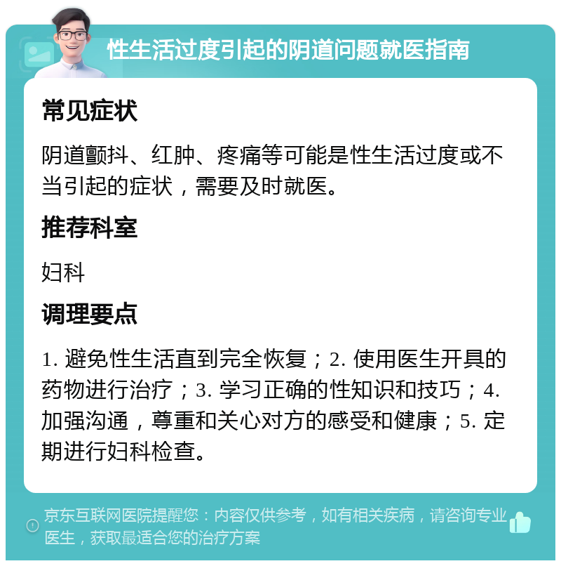 性生活过度引起的阴道问题就医指南 常见症状 阴道颤抖、红肿、疼痛等可能是性生活过度或不当引起的症状，需要及时就医。 推荐科室 妇科 调理要点 1. 避免性生活直到完全恢复；2. 使用医生开具的药物进行治疗；3. 学习正确的性知识和技巧；4. 加强沟通，尊重和关心对方的感受和健康；5. 定期进行妇科检查。