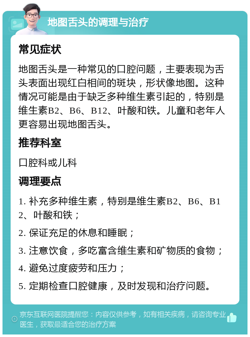 地图舌头的调理与治疗 常见症状 地图舌头是一种常见的口腔问题，主要表现为舌头表面出现红白相间的斑块，形状像地图。这种情况可能是由于缺乏多种维生素引起的，特别是维生素B2、B6、B12、叶酸和铁。儿童和老年人更容易出现地图舌头。 推荐科室 口腔科或儿科 调理要点 1. 补充多种维生素，特别是维生素B2、B6、B12、叶酸和铁； 2. 保证充足的休息和睡眠； 3. 注意饮食，多吃富含维生素和矿物质的食物； 4. 避免过度疲劳和压力； 5. 定期检查口腔健康，及时发现和治疗问题。