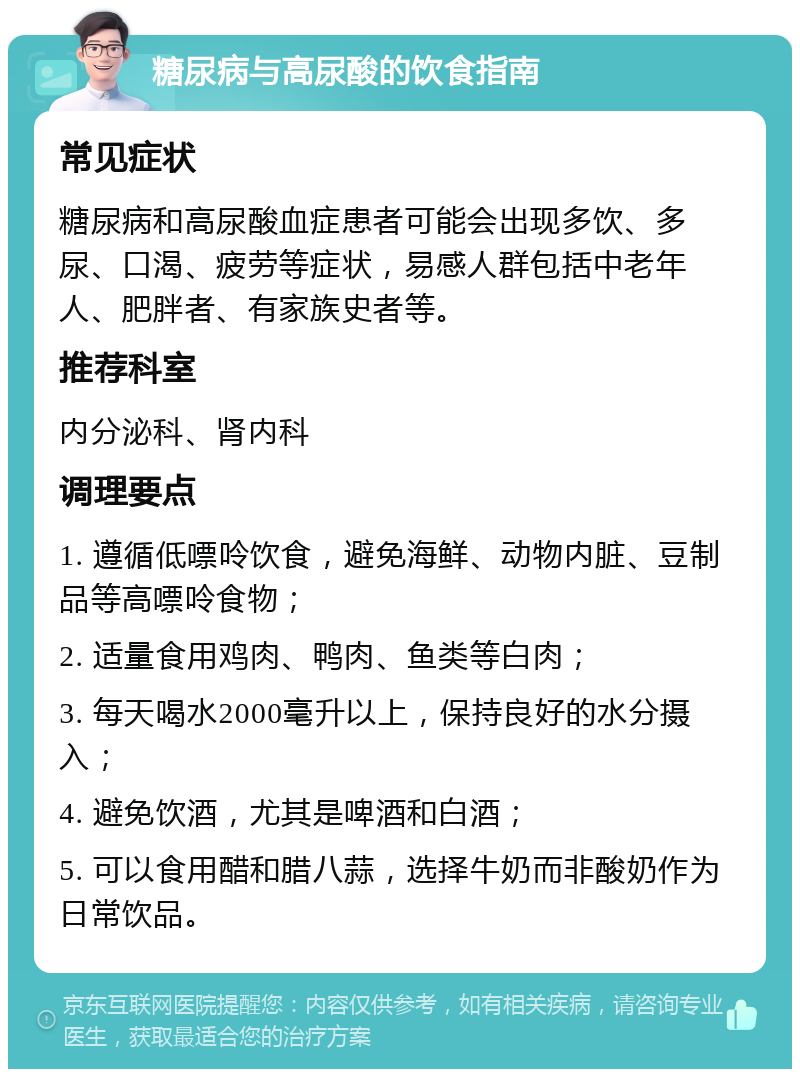 糖尿病与高尿酸的饮食指南 常见症状 糖尿病和高尿酸血症患者可能会出现多饮、多尿、口渴、疲劳等症状，易感人群包括中老年人、肥胖者、有家族史者等。 推荐科室 内分泌科、肾内科 调理要点 1. 遵循低嘌呤饮食，避免海鲜、动物内脏、豆制品等高嘌呤食物； 2. 适量食用鸡肉、鸭肉、鱼类等白肉； 3. 每天喝水2000毫升以上，保持良好的水分摄入； 4. 避免饮酒，尤其是啤酒和白酒； 5. 可以食用醋和腊八蒜，选择牛奶而非酸奶作为日常饮品。