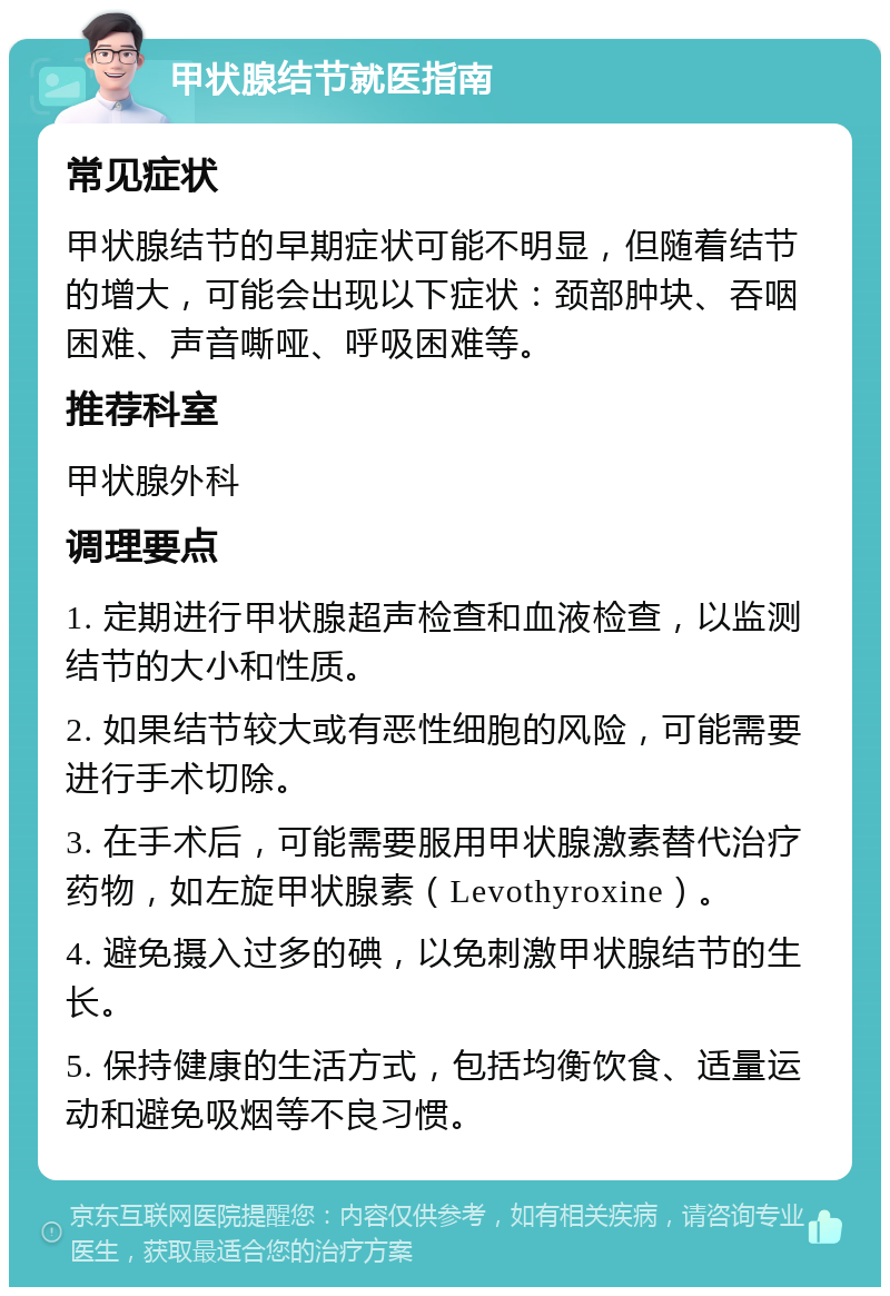 甲状腺结节就医指南 常见症状 甲状腺结节的早期症状可能不明显，但随着结节的增大，可能会出现以下症状：颈部肿块、吞咽困难、声音嘶哑、呼吸困难等。 推荐科室 甲状腺外科 调理要点 1. 定期进行甲状腺超声检查和血液检查，以监测结节的大小和性质。 2. 如果结节较大或有恶性细胞的风险，可能需要进行手术切除。 3. 在手术后，可能需要服用甲状腺激素替代治疗药物，如左旋甲状腺素（Levothyroxine）。 4. 避免摄入过多的碘，以免刺激甲状腺结节的生长。 5. 保持健康的生活方式，包括均衡饮食、适量运动和避免吸烟等不良习惯。