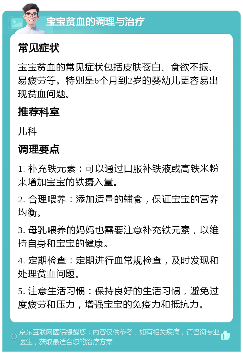 宝宝贫血的调理与治疗 常见症状 宝宝贫血的常见症状包括皮肤苍白、食欲不振、易疲劳等。特别是6个月到2岁的婴幼儿更容易出现贫血问题。 推荐科室 儿科 调理要点 1. 补充铁元素：可以通过口服补铁液或高铁米粉来增加宝宝的铁摄入量。 2. 合理喂养：添加适量的辅食，保证宝宝的营养均衡。 3. 母乳喂养的妈妈也需要注意补充铁元素，以维持自身和宝宝的健康。 4. 定期检查：定期进行血常规检查，及时发现和处理贫血问题。 5. 注意生活习惯：保持良好的生活习惯，避免过度疲劳和压力，增强宝宝的免疫力和抵抗力。