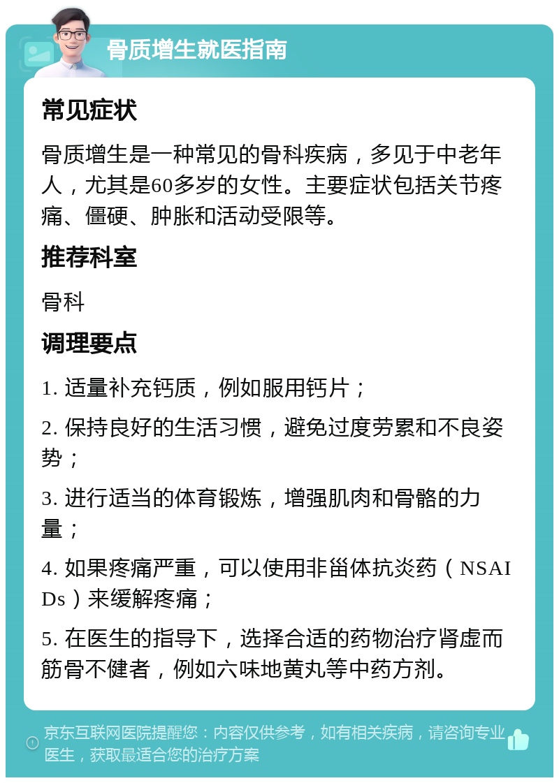 骨质增生就医指南 常见症状 骨质增生是一种常见的骨科疾病，多见于中老年人，尤其是60多岁的女性。主要症状包括关节疼痛、僵硬、肿胀和活动受限等。 推荐科室 骨科 调理要点 1. 适量补充钙质，例如服用钙片； 2. 保持良好的生活习惯，避免过度劳累和不良姿势； 3. 进行适当的体育锻炼，增强肌肉和骨骼的力量； 4. 如果疼痛严重，可以使用非甾体抗炎药（NSAIDs）来缓解疼痛； 5. 在医生的指导下，选择合适的药物治疗肾虚而筋骨不健者，例如六味地黄丸等中药方剂。