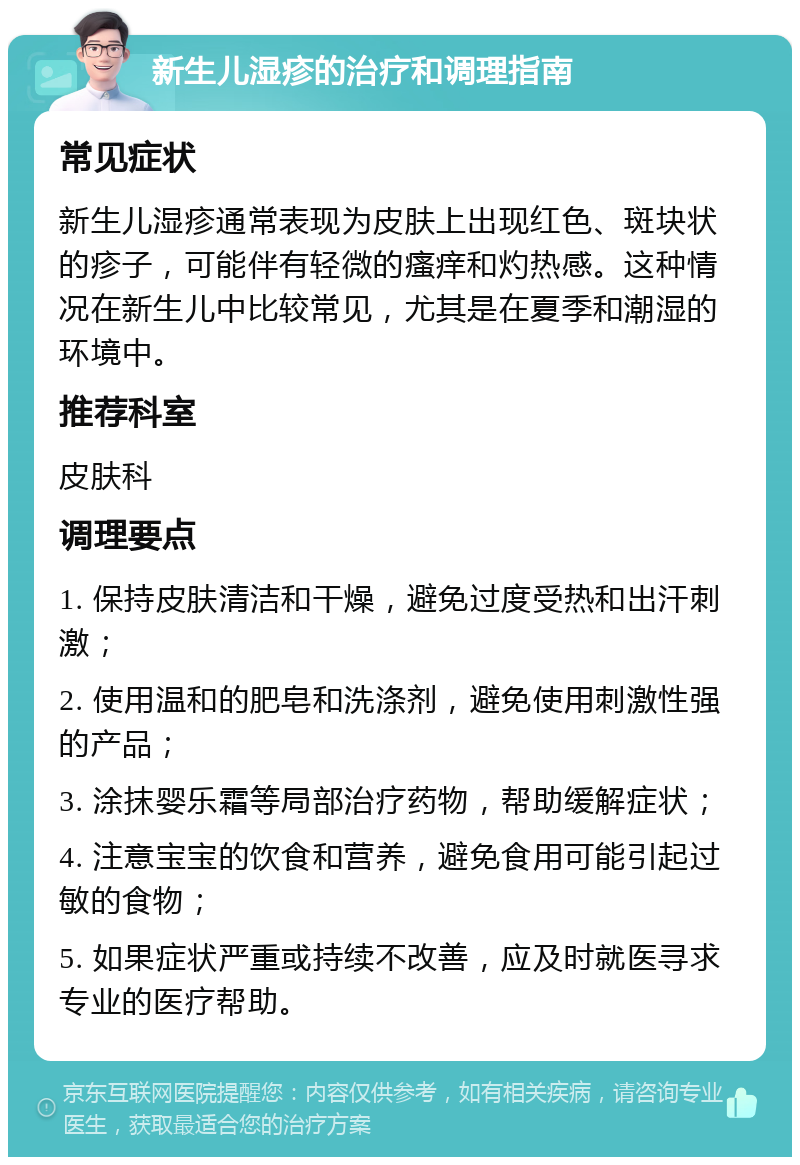 新生儿湿疹的治疗和调理指南 常见症状 新生儿湿疹通常表现为皮肤上出现红色、斑块状的疹子，可能伴有轻微的瘙痒和灼热感。这种情况在新生儿中比较常见，尤其是在夏季和潮湿的环境中。 推荐科室 皮肤科 调理要点 1. 保持皮肤清洁和干燥，避免过度受热和出汗刺激； 2. 使用温和的肥皂和洗涤剂，避免使用刺激性强的产品； 3. 涂抹婴乐霜等局部治疗药物，帮助缓解症状； 4. 注意宝宝的饮食和营养，避免食用可能引起过敏的食物； 5. 如果症状严重或持续不改善，应及时就医寻求专业的医疗帮助。