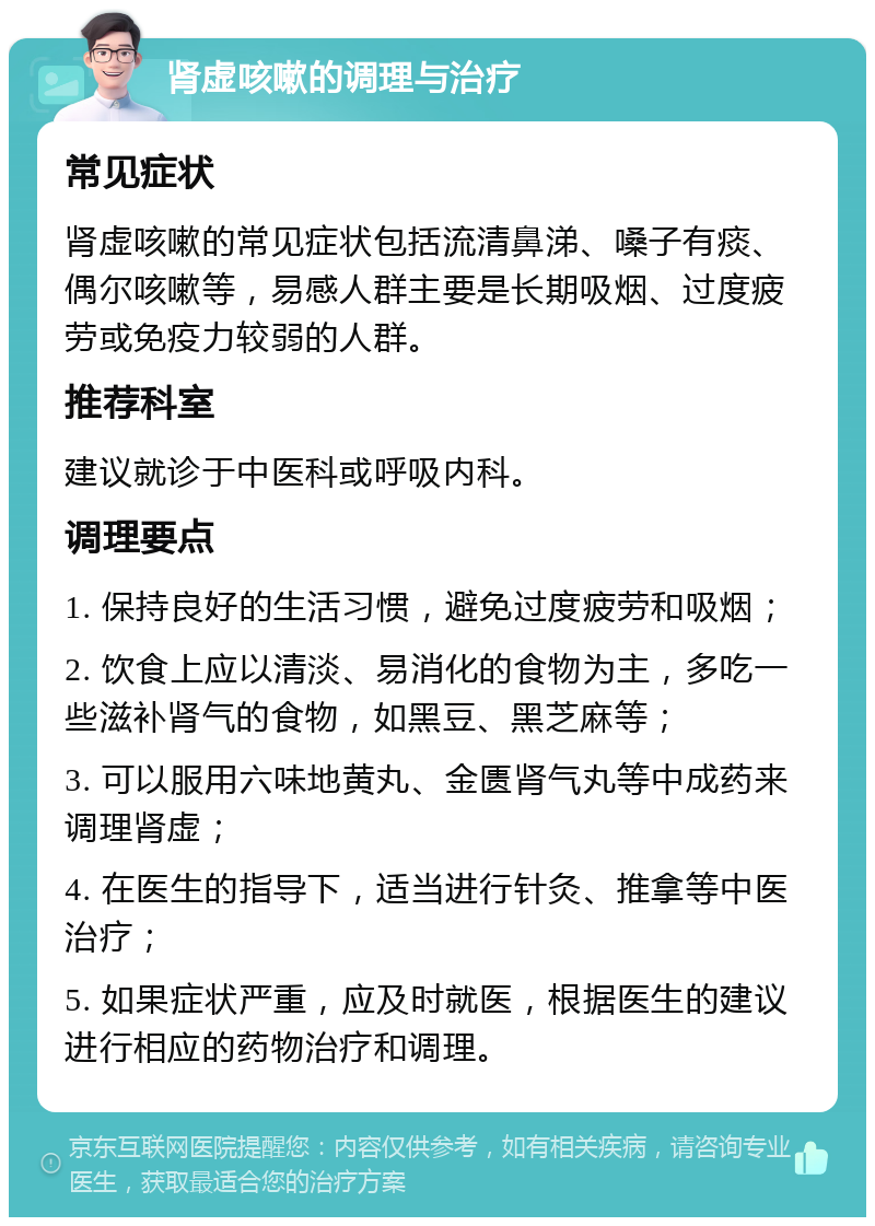 肾虚咳嗽的调理与治疗 常见症状 肾虚咳嗽的常见症状包括流清鼻涕、嗓子有痰、偶尔咳嗽等，易感人群主要是长期吸烟、过度疲劳或免疫力较弱的人群。 推荐科室 建议就诊于中医科或呼吸内科。 调理要点 1. 保持良好的生活习惯，避免过度疲劳和吸烟； 2. 饮食上应以清淡、易消化的食物为主，多吃一些滋补肾气的食物，如黑豆、黑芝麻等； 3. 可以服用六味地黄丸、金匮肾气丸等中成药来调理肾虚； 4. 在医生的指导下，适当进行针灸、推拿等中医治疗； 5. 如果症状严重，应及时就医，根据医生的建议进行相应的药物治疗和调理。