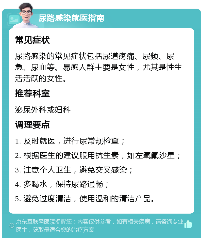 尿路感染就医指南 常见症状 尿路感染的常见症状包括尿道疼痛、尿频、尿急、尿血等。易感人群主要是女性，尤其是性生活活跃的女性。 推荐科室 泌尿外科或妇科 调理要点 1. 及时就医，进行尿常规检查； 2. 根据医生的建议服用抗生素，如左氧氟沙星； 3. 注意个人卫生，避免交叉感染； 4. 多喝水，保持尿路通畅； 5. 避免过度清洁，使用温和的清洁产品。