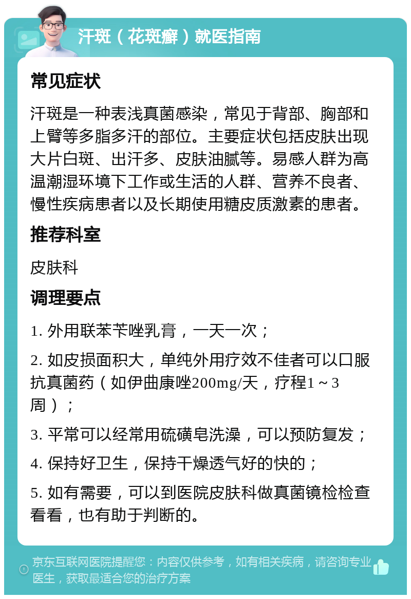 汗斑（花斑癣）就医指南 常见症状 汗斑是一种表浅真菌感染，常见于背部、胸部和上臂等多脂多汗的部位。主要症状包括皮肤出现大片白斑、出汗多、皮肤油腻等。易感人群为高温潮湿环境下工作或生活的人群、营养不良者、慢性疾病患者以及长期使用糖皮质激素的患者。 推荐科室 皮肤科 调理要点 1. 外用联苯苄唑乳膏，一天一次； 2. 如皮损面积大，单纯外用疗效不佳者可以口服抗真菌药（如伊曲康唑200mg/天，疗程1～3周）； 3. 平常可以经常用硫磺皂洗澡，可以预防复发； 4. 保持好卫生，保持干燥透气好的快的； 5. 如有需要，可以到医院皮肤科做真菌镜检检查看看，也有助于判断的。