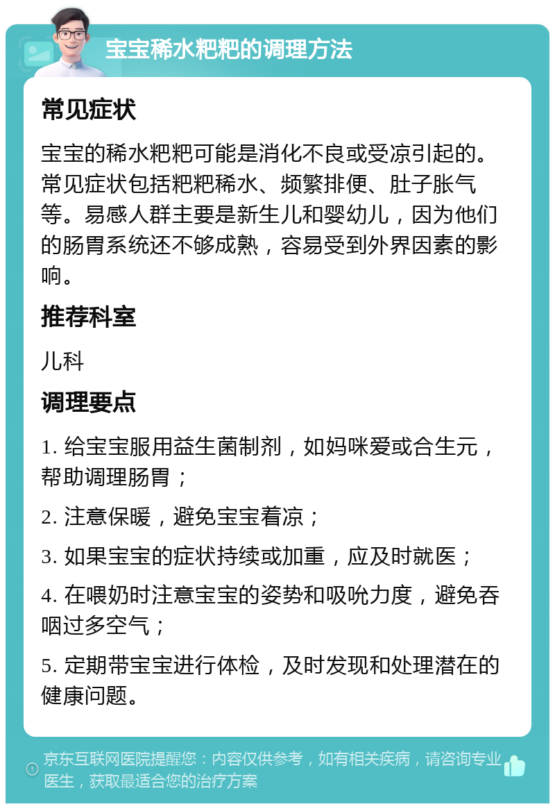 宝宝稀水粑粑的调理方法 常见症状 宝宝的稀水粑粑可能是消化不良或受凉引起的。常见症状包括粑粑稀水、频繁排便、肚子胀气等。易感人群主要是新生儿和婴幼儿，因为他们的肠胃系统还不够成熟，容易受到外界因素的影响。 推荐科室 儿科 调理要点 1. 给宝宝服用益生菌制剂，如妈咪爱或合生元，帮助调理肠胃； 2. 注意保暖，避免宝宝着凉； 3. 如果宝宝的症状持续或加重，应及时就医； 4. 在喂奶时注意宝宝的姿势和吸吮力度，避免吞咽过多空气； 5. 定期带宝宝进行体检，及时发现和处理潜在的健康问题。