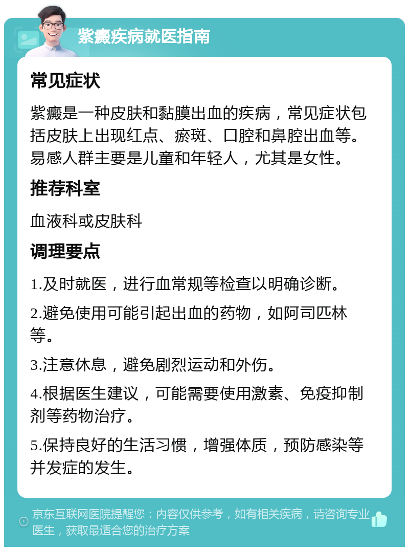 紫癜疾病就医指南 常见症状 紫癜是一种皮肤和黏膜出血的疾病，常见症状包括皮肤上出现红点、瘀斑、口腔和鼻腔出血等。易感人群主要是儿童和年轻人，尤其是女性。 推荐科室 血液科或皮肤科 调理要点 1.及时就医，进行血常规等检查以明确诊断。 2.避免使用可能引起出血的药物，如阿司匹林等。 3.注意休息，避免剧烈运动和外伤。 4.根据医生建议，可能需要使用激素、免疫抑制剂等药物治疗。 5.保持良好的生活习惯，增强体质，预防感染等并发症的发生。