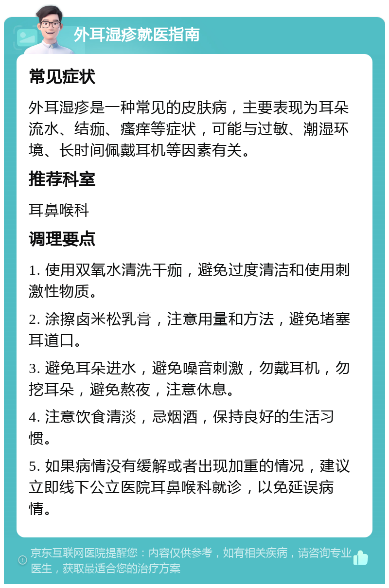 外耳湿疹就医指南 常见症状 外耳湿疹是一种常见的皮肤病，主要表现为耳朵流水、结痂、瘙痒等症状，可能与过敏、潮湿环境、长时间佩戴耳机等因素有关。 推荐科室 耳鼻喉科 调理要点 1. 使用双氧水清洗干痂，避免过度清洁和使用刺激性物质。 2. 涂擦卤米松乳膏，注意用量和方法，避免堵塞耳道口。 3. 避免耳朵进水，避免噪音刺激，勿戴耳机，勿挖耳朵，避免熬夜，注意休息。 4. 注意饮食清淡，忌烟酒，保持良好的生活习惯。 5. 如果病情没有缓解或者出现加重的情况，建议立即线下公立医院耳鼻喉科就诊，以免延误病情。