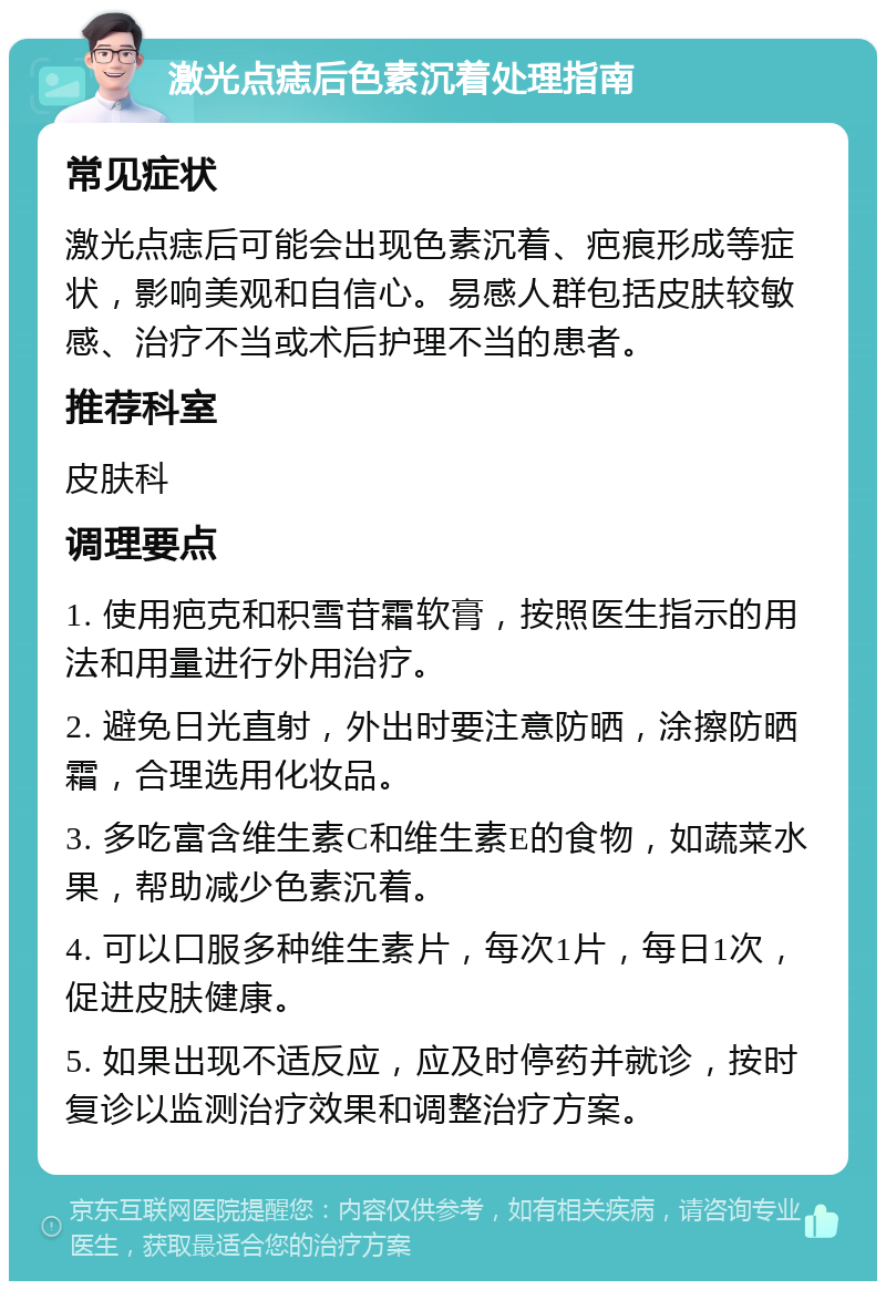 激光点痣后色素沉着处理指南 常见症状 激光点痣后可能会出现色素沉着、疤痕形成等症状，影响美观和自信心。易感人群包括皮肤较敏感、治疗不当或术后护理不当的患者。 推荐科室 皮肤科 调理要点 1. 使用疤克和积雪苷霜软膏，按照医生指示的用法和用量进行外用治疗。 2. 避免日光直射，外出时要注意防晒，涂擦防晒霜，合理选用化妆品。 3. 多吃富含维生素C和维生素E的食物，如蔬菜水果，帮助减少色素沉着。 4. 可以口服多种维生素片，每次1片，每日1次，促进皮肤健康。 5. 如果出现不适反应，应及时停药并就诊，按时复诊以监测治疗效果和调整治疗方案。