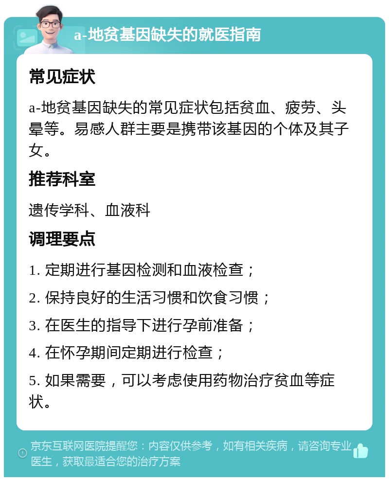 a-地贫基因缺失的就医指南 常见症状 a-地贫基因缺失的常见症状包括贫血、疲劳、头晕等。易感人群主要是携带该基因的个体及其子女。 推荐科室 遗传学科、血液科 调理要点 1. 定期进行基因检测和血液检查； 2. 保持良好的生活习惯和饮食习惯； 3. 在医生的指导下进行孕前准备； 4. 在怀孕期间定期进行检查； 5. 如果需要，可以考虑使用药物治疗贫血等症状。