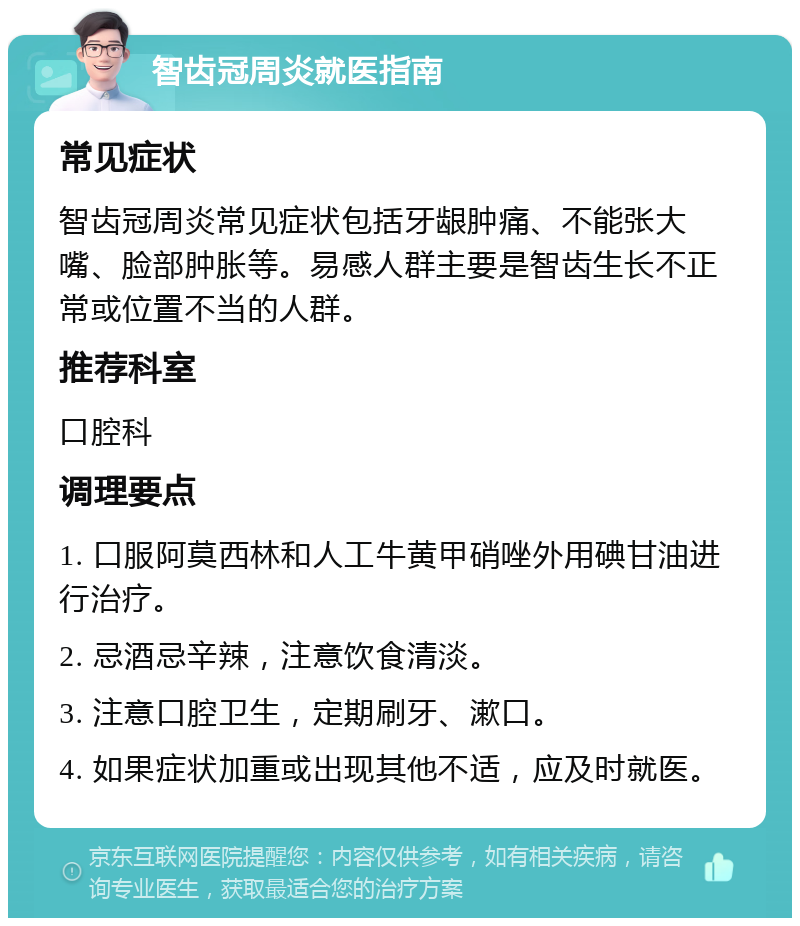 智齿冠周炎就医指南 常见症状 智齿冠周炎常见症状包括牙龈肿痛、不能张大嘴、脸部肿胀等。易感人群主要是智齿生长不正常或位置不当的人群。 推荐科室 口腔科 调理要点 1. 口服阿莫西林和人工牛黄甲硝唑外用碘甘油进行治疗。 2. 忌酒忌辛辣，注意饮食清淡。 3. 注意口腔卫生，定期刷牙、漱口。 4. 如果症状加重或出现其他不适，应及时就医。