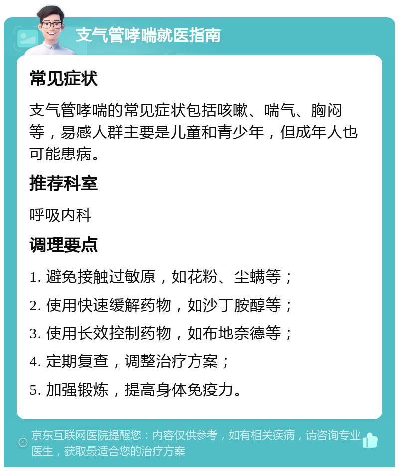 支气管哮喘就医指南 常见症状 支气管哮喘的常见症状包括咳嗽、喘气、胸闷等，易感人群主要是儿童和青少年，但成年人也可能患病。 推荐科室 呼吸内科 调理要点 1. 避免接触过敏原，如花粉、尘螨等； 2. 使用快速缓解药物，如沙丁胺醇等； 3. 使用长效控制药物，如布地奈德等； 4. 定期复查，调整治疗方案； 5. 加强锻炼，提高身体免疫力。