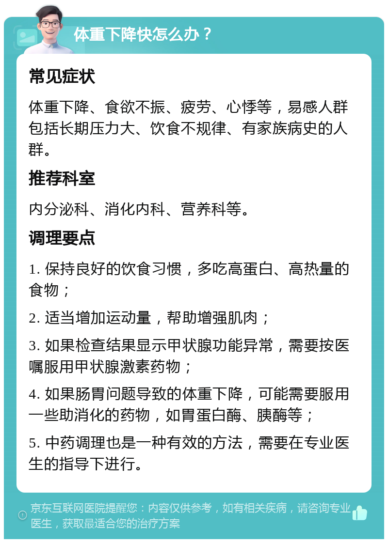 体重下降快怎么办？ 常见症状 体重下降、食欲不振、疲劳、心悸等，易感人群包括长期压力大、饮食不规律、有家族病史的人群。 推荐科室 内分泌科、消化内科、营养科等。 调理要点 1. 保持良好的饮食习惯，多吃高蛋白、高热量的食物； 2. 适当增加运动量，帮助增强肌肉； 3. 如果检查结果显示甲状腺功能异常，需要按医嘱服用甲状腺激素药物； 4. 如果肠胃问题导致的体重下降，可能需要服用一些助消化的药物，如胃蛋白酶、胰酶等； 5. 中药调理也是一种有效的方法，需要在专业医生的指导下进行。