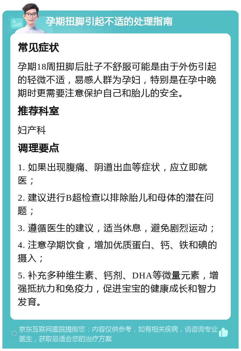 孕期扭脚引起不适的处理指南 常见症状 孕期18周扭脚后肚子不舒服可能是由于外伤引起的轻微不适，易感人群为孕妇，特别是在孕中晚期时更需要注意保护自己和胎儿的安全。 推荐科室 妇产科 调理要点 1. 如果出现腹痛、阴道出血等症状，应立即就医； 2. 建议进行B超检查以排除胎儿和母体的潜在问题； 3. 遵循医生的建议，适当休息，避免剧烈运动； 4. 注意孕期饮食，增加优质蛋白、钙、铁和碘的摄入； 5. 补充多种维生素、钙剂、DHA等微量元素，增强抵抗力和免疫力，促进宝宝的健康成长和智力发育。