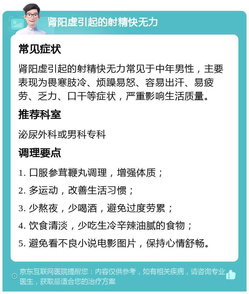 肾阳虚引起的射精快无力 常见症状 肾阳虚引起的射精快无力常见于中年男性，主要表现为畏寒肢冷、烦躁易怒、容易出汗、易疲劳、乏力、口干等症状，严重影响生活质量。 推荐科室 泌尿外科或男科专科 调理要点 1. 口服参茸鞭丸调理，增强体质； 2. 多运动，改善生活习惯； 3. 少熬夜，少喝酒，避免过度劳累； 4. 饮食清淡，少吃生冷辛辣油腻的食物； 5. 避免看不良小说电影图片，保持心情舒畅。