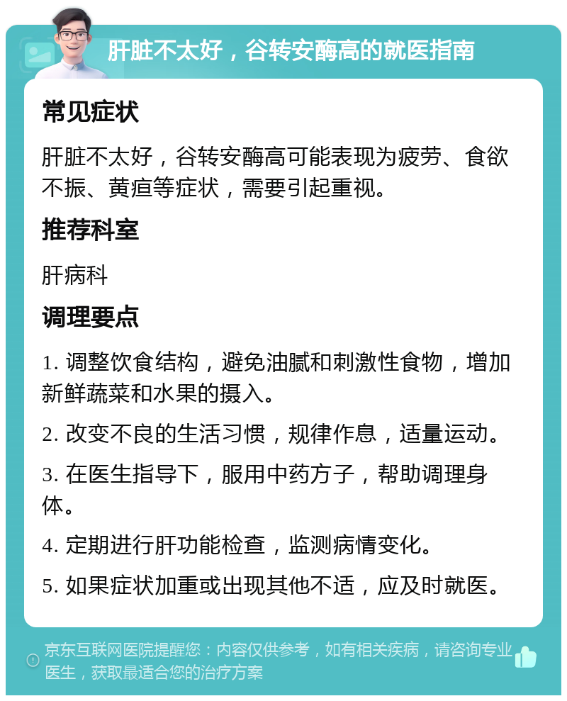 肝脏不太好，谷转安酶高的就医指南 常见症状 肝脏不太好，谷转安酶高可能表现为疲劳、食欲不振、黄疸等症状，需要引起重视。 推荐科室 肝病科 调理要点 1. 调整饮食结构，避免油腻和刺激性食物，增加新鲜蔬菜和水果的摄入。 2. 改变不良的生活习惯，规律作息，适量运动。 3. 在医生指导下，服用中药方子，帮助调理身体。 4. 定期进行肝功能检查，监测病情变化。 5. 如果症状加重或出现其他不适，应及时就医。