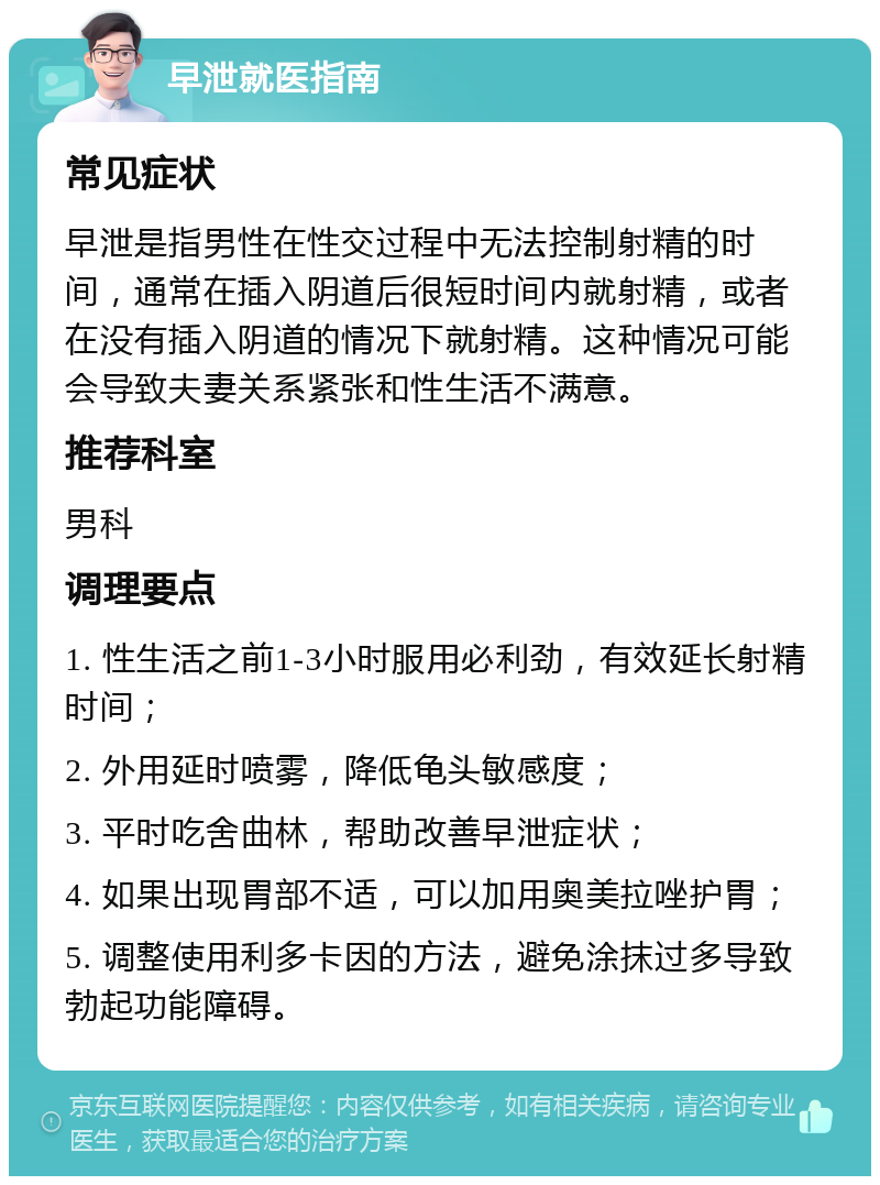 早泄就医指南 常见症状 早泄是指男性在性交过程中无法控制射精的时间，通常在插入阴道后很短时间内就射精，或者在没有插入阴道的情况下就射精。这种情况可能会导致夫妻关系紧张和性生活不满意。 推荐科室 男科 调理要点 1. 性生活之前1-3小时服用必利劲，有效延长射精时间； 2. 外用延时喷雾，降低龟头敏感度； 3. 平时吃舍曲林，帮助改善早泄症状； 4. 如果出现胃部不适，可以加用奥美拉唑护胃； 5. 调整使用利多卡因的方法，避免涂抹过多导致勃起功能障碍。