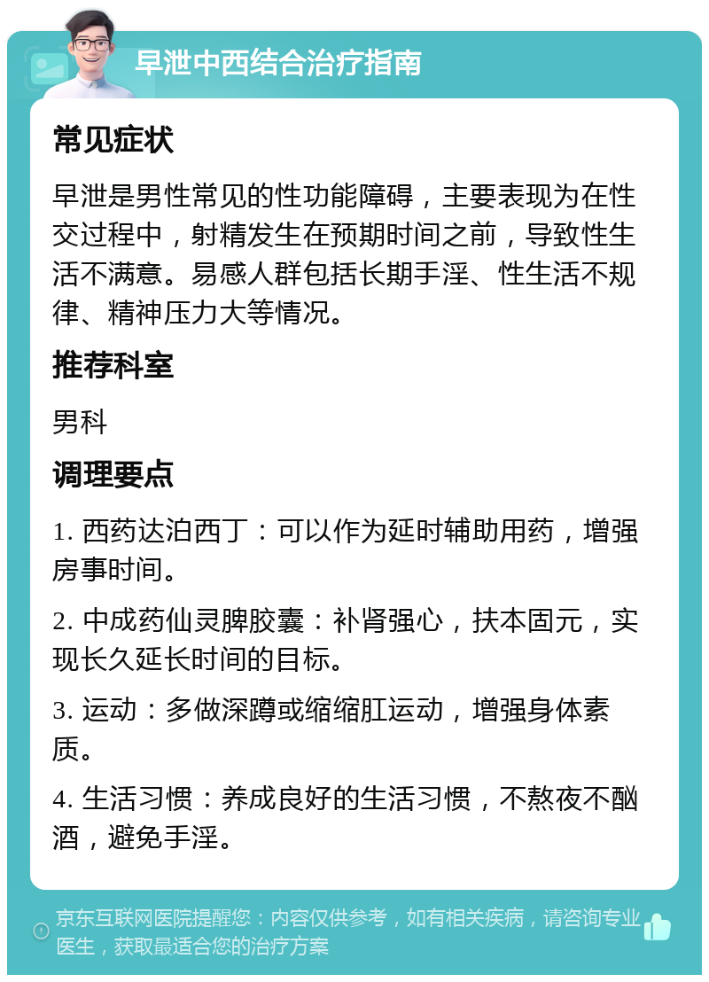 早泄中西结合治疗指南 常见症状 早泄是男性常见的性功能障碍，主要表现为在性交过程中，射精发生在预期时间之前，导致性生活不满意。易感人群包括长期手淫、性生活不规律、精神压力大等情况。 推荐科室 男科 调理要点 1. 西药达泊西丁：可以作为延时辅助用药，增强房事时间。 2. 中成药仙灵脾胶囊：补肾强心，扶本固元，实现长久延长时间的目标。 3. 运动：多做深蹲或缩缩肛运动，增强身体素质。 4. 生活习惯：养成良好的生活习惯，不熬夜不酗酒，避免手淫。