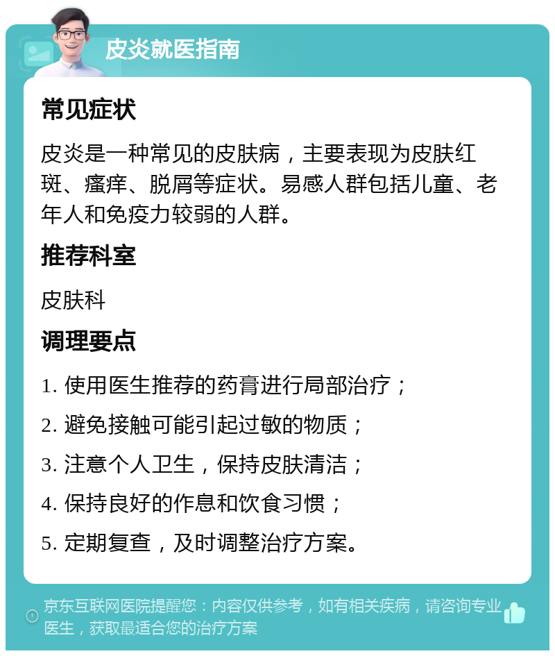 皮炎就医指南 常见症状 皮炎是一种常见的皮肤病，主要表现为皮肤红斑、瘙痒、脱屑等症状。易感人群包括儿童、老年人和免疫力较弱的人群。 推荐科室 皮肤科 调理要点 1. 使用医生推荐的药膏进行局部治疗； 2. 避免接触可能引起过敏的物质； 3. 注意个人卫生，保持皮肤清洁； 4. 保持良好的作息和饮食习惯； 5. 定期复查，及时调整治疗方案。