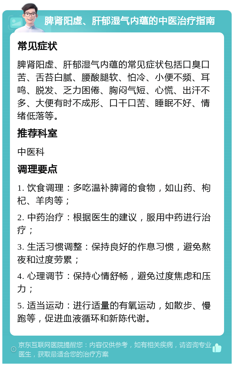 脾肾阳虚、肝郁湿气内蕴的中医治疗指南 常见症状 脾肾阳虚、肝郁湿气内蕴的常见症状包括口臭口苦、舌苔白腻、腰酸腿软、怕冷、小便不频、耳鸣、脱发、乏力困倦、胸闷气短、心慌、出汗不多、大便有时不成形、口干口苦、睡眠不好、情绪低落等。 推荐科室 中医科 调理要点 1. 饮食调理：多吃温补脾肾的食物，如山药、枸杞、羊肉等； 2. 中药治疗：根据医生的建议，服用中药进行治疗； 3. 生活习惯调整：保持良好的作息习惯，避免熬夜和过度劳累； 4. 心理调节：保持心情舒畅，避免过度焦虑和压力； 5. 适当运动：进行适量的有氧运动，如散步、慢跑等，促进血液循环和新陈代谢。