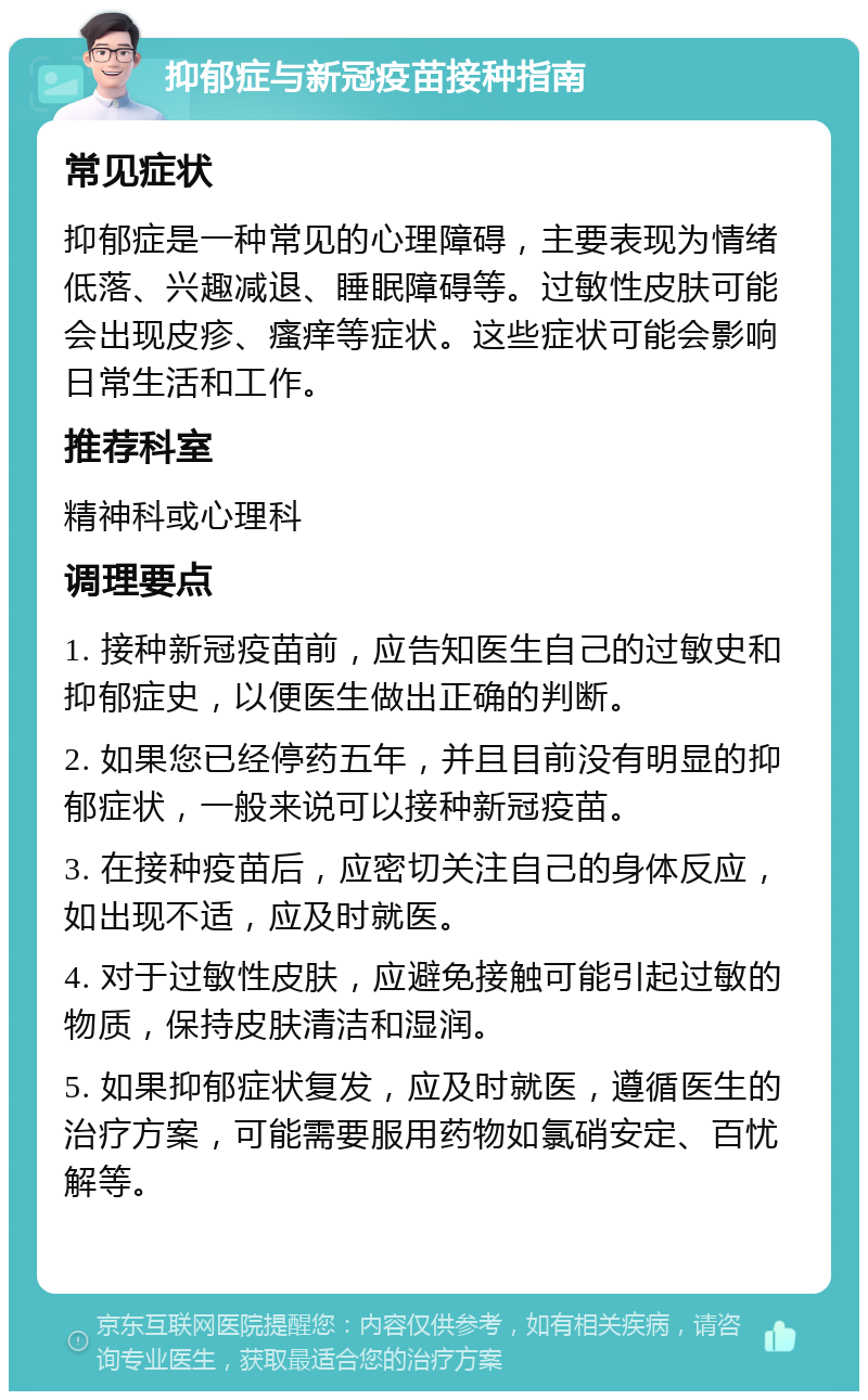 抑郁症与新冠疫苗接种指南 常见症状 抑郁症是一种常见的心理障碍，主要表现为情绪低落、兴趣减退、睡眠障碍等。过敏性皮肤可能会出现皮疹、瘙痒等症状。这些症状可能会影响日常生活和工作。 推荐科室 精神科或心理科 调理要点 1. 接种新冠疫苗前，应告知医生自己的过敏史和抑郁症史，以便医生做出正确的判断。 2. 如果您已经停药五年，并且目前没有明显的抑郁症状，一般来说可以接种新冠疫苗。 3. 在接种疫苗后，应密切关注自己的身体反应，如出现不适，应及时就医。 4. 对于过敏性皮肤，应避免接触可能引起过敏的物质，保持皮肤清洁和湿润。 5. 如果抑郁症状复发，应及时就医，遵循医生的治疗方案，可能需要服用药物如氯硝安定、百忧解等。