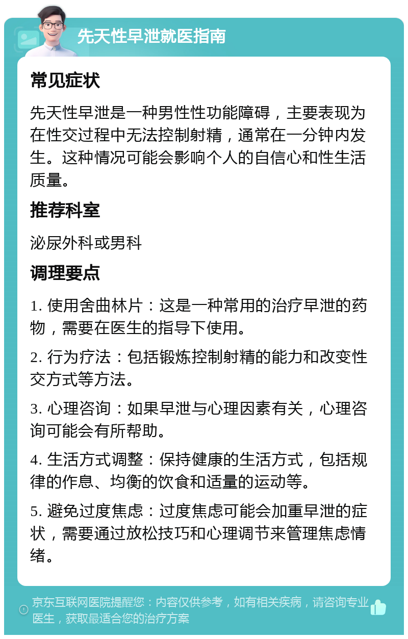 先天性早泄就医指南 常见症状 先天性早泄是一种男性性功能障碍，主要表现为在性交过程中无法控制射精，通常在一分钟内发生。这种情况可能会影响个人的自信心和性生活质量。 推荐科室 泌尿外科或男科 调理要点 1. 使用舍曲林片：这是一种常用的治疗早泄的药物，需要在医生的指导下使用。 2. 行为疗法：包括锻炼控制射精的能力和改变性交方式等方法。 3. 心理咨询：如果早泄与心理因素有关，心理咨询可能会有所帮助。 4. 生活方式调整：保持健康的生活方式，包括规律的作息、均衡的饮食和适量的运动等。 5. 避免过度焦虑：过度焦虑可能会加重早泄的症状，需要通过放松技巧和心理调节来管理焦虑情绪。