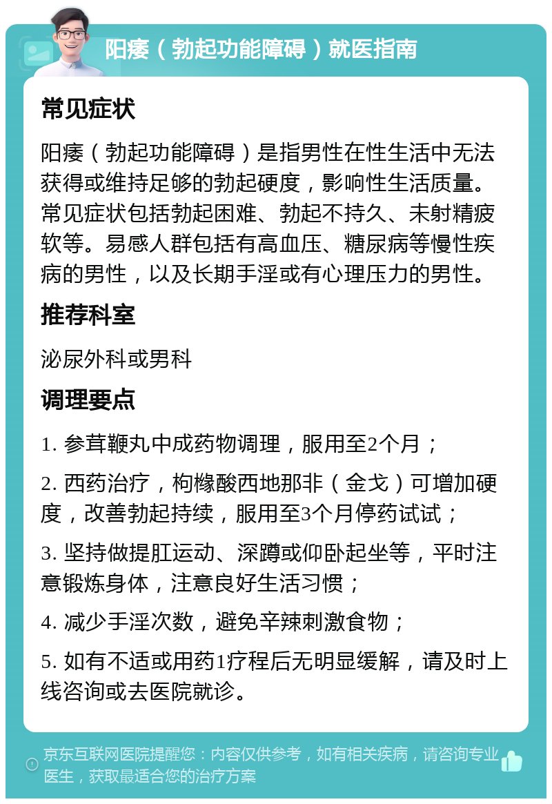 阳痿（勃起功能障碍）就医指南 常见症状 阳痿（勃起功能障碍）是指男性在性生活中无法获得或维持足够的勃起硬度，影响性生活质量。常见症状包括勃起困难、勃起不持久、未射精疲软等。易感人群包括有高血压、糖尿病等慢性疾病的男性，以及长期手淫或有心理压力的男性。 推荐科室 泌尿外科或男科 调理要点 1. 参茸鞭丸中成药物调理，服用至2个月； 2. 西药治疗，枸橼酸西地那非（金戈）可增加硬度，改善勃起持续，服用至3个月停药试试； 3. 坚持做提肛运动、深蹲或仰卧起坐等，平时注意锻炼身体，注意良好生活习惯； 4. 减少手淫次数，避免辛辣刺激食物； 5. 如有不适或用药1疗程后无明显缓解，请及时上线咨询或去医院就诊。