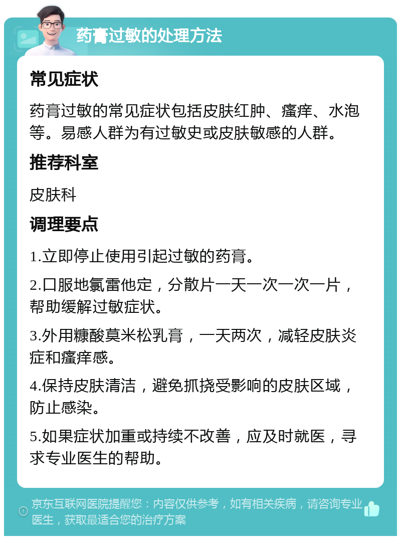 药膏过敏的处理方法 常见症状 药膏过敏的常见症状包括皮肤红肿、瘙痒、水泡等。易感人群为有过敏史或皮肤敏感的人群。 推荐科室 皮肤科 调理要点 1.立即停止使用引起过敏的药膏。 2.口服地氯雷他定，分散片一天一次一次一片，帮助缓解过敏症状。 3.外用糠酸莫米松乳膏，一天两次，减轻皮肤炎症和瘙痒感。 4.保持皮肤清洁，避免抓挠受影响的皮肤区域，防止感染。 5.如果症状加重或持续不改善，应及时就医，寻求专业医生的帮助。