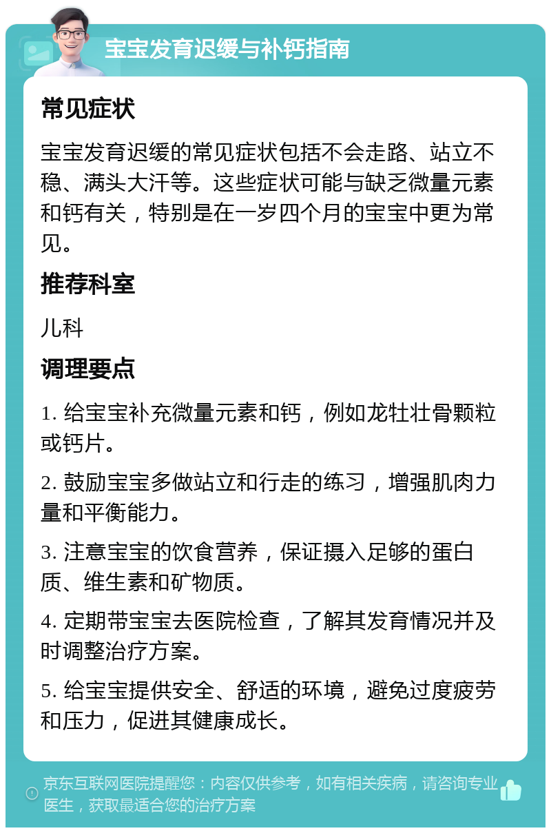 宝宝发育迟缓与补钙指南 常见症状 宝宝发育迟缓的常见症状包括不会走路、站立不稳、满头大汗等。这些症状可能与缺乏微量元素和钙有关，特别是在一岁四个月的宝宝中更为常见。 推荐科室 儿科 调理要点 1. 给宝宝补充微量元素和钙，例如龙牡壮骨颗粒或钙片。 2. 鼓励宝宝多做站立和行走的练习，增强肌肉力量和平衡能力。 3. 注意宝宝的饮食营养，保证摄入足够的蛋白质、维生素和矿物质。 4. 定期带宝宝去医院检查，了解其发育情况并及时调整治疗方案。 5. 给宝宝提供安全、舒适的环境，避免过度疲劳和压力，促进其健康成长。