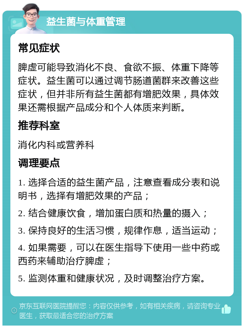 益生菌与体重管理 常见症状 脾虚可能导致消化不良、食欲不振、体重下降等症状。益生菌可以通过调节肠道菌群来改善这些症状，但并非所有益生菌都有增肥效果，具体效果还需根据产品成分和个人体质来判断。 推荐科室 消化内科或营养科 调理要点 1. 选择合适的益生菌产品，注意查看成分表和说明书，选择有增肥效果的产品； 2. 结合健康饮食，增加蛋白质和热量的摄入； 3. 保持良好的生活习惯，规律作息，适当运动； 4. 如果需要，可以在医生指导下使用一些中药或西药来辅助治疗脾虚； 5. 监测体重和健康状况，及时调整治疗方案。