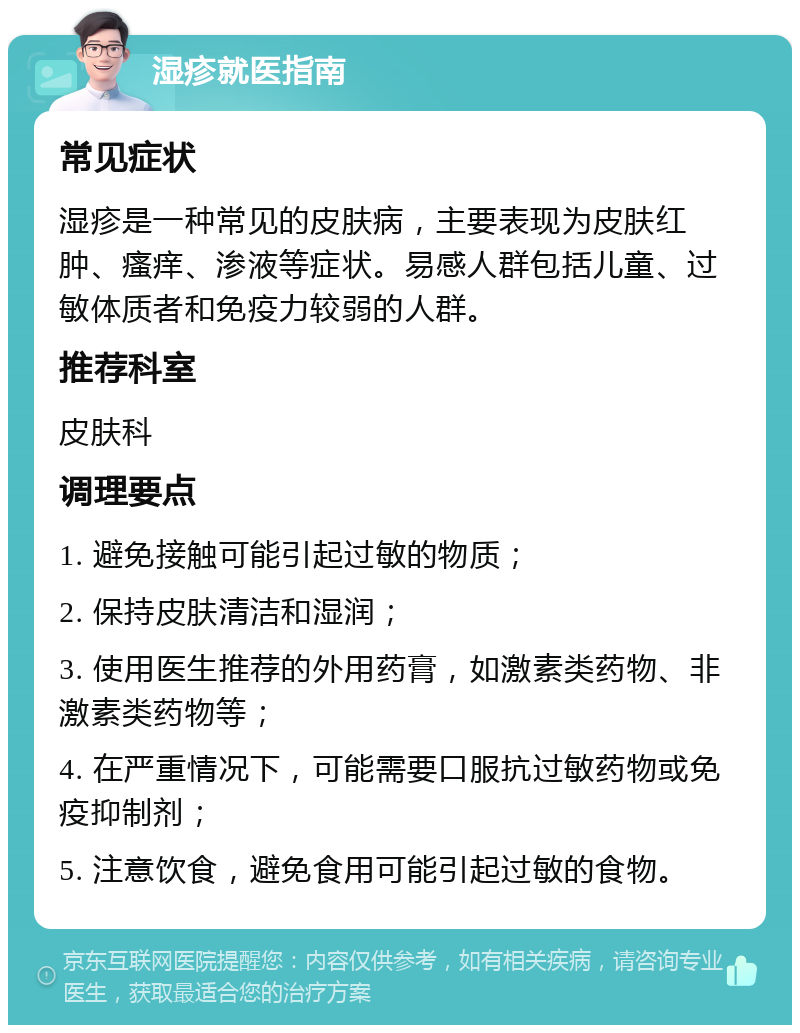 湿疹就医指南 常见症状 湿疹是一种常见的皮肤病，主要表现为皮肤红肿、瘙痒、渗液等症状。易感人群包括儿童、过敏体质者和免疫力较弱的人群。 推荐科室 皮肤科 调理要点 1. 避免接触可能引起过敏的物质； 2. 保持皮肤清洁和湿润； 3. 使用医生推荐的外用药膏，如激素类药物、非激素类药物等； 4. 在严重情况下，可能需要口服抗过敏药物或免疫抑制剂； 5. 注意饮食，避免食用可能引起过敏的食物。