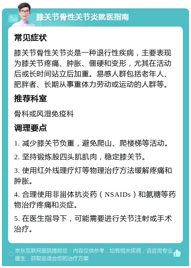 膝关节骨性关节炎就医指南 常见症状 膝关节骨性关节炎是一种退行性疾病，主要表现为膝关节疼痛、肿胀、僵硬和变形，尤其在活动后或长时间站立后加重。易感人群包括老年人、肥胖者、长期从事重体力劳动或运动的人群等。 推荐科室 骨科或风湿免疫科 调理要点 1. 减少膝关节负重，避免爬山、爬楼梯等活动。 2. 坚持锻炼股四头肌肌肉，稳定膝关节。 3. 使用红外线理疗灯等物理治疗方法缓解疼痛和肿胀。 4. 合理使用非甾体抗炎药（NSAIDs）和氨糖等药物治疗疼痛和炎症。 5. 在医生指导下，可能需要进行关节注射或手术治疗。