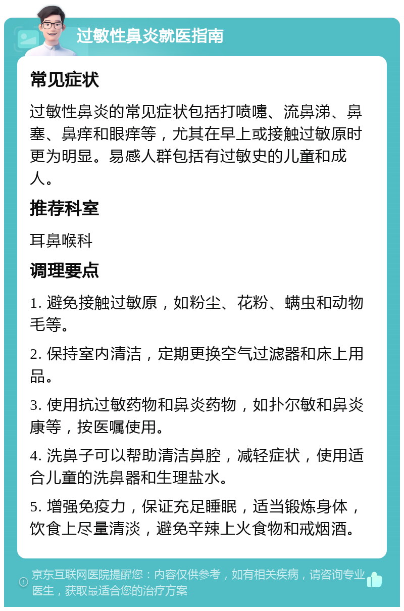 过敏性鼻炎就医指南 常见症状 过敏性鼻炎的常见症状包括打喷嚏、流鼻涕、鼻塞、鼻痒和眼痒等，尤其在早上或接触过敏原时更为明显。易感人群包括有过敏史的儿童和成人。 推荐科室 耳鼻喉科 调理要点 1. 避免接触过敏原，如粉尘、花粉、螨虫和动物毛等。 2. 保持室内清洁，定期更换空气过滤器和床上用品。 3. 使用抗过敏药物和鼻炎药物，如扑尔敏和鼻炎康等，按医嘱使用。 4. 洗鼻子可以帮助清洁鼻腔，减轻症状，使用适合儿童的洗鼻器和生理盐水。 5. 增强免疫力，保证充足睡眠，适当锻炼身体，饮食上尽量清淡，避免辛辣上火食物和戒烟酒。