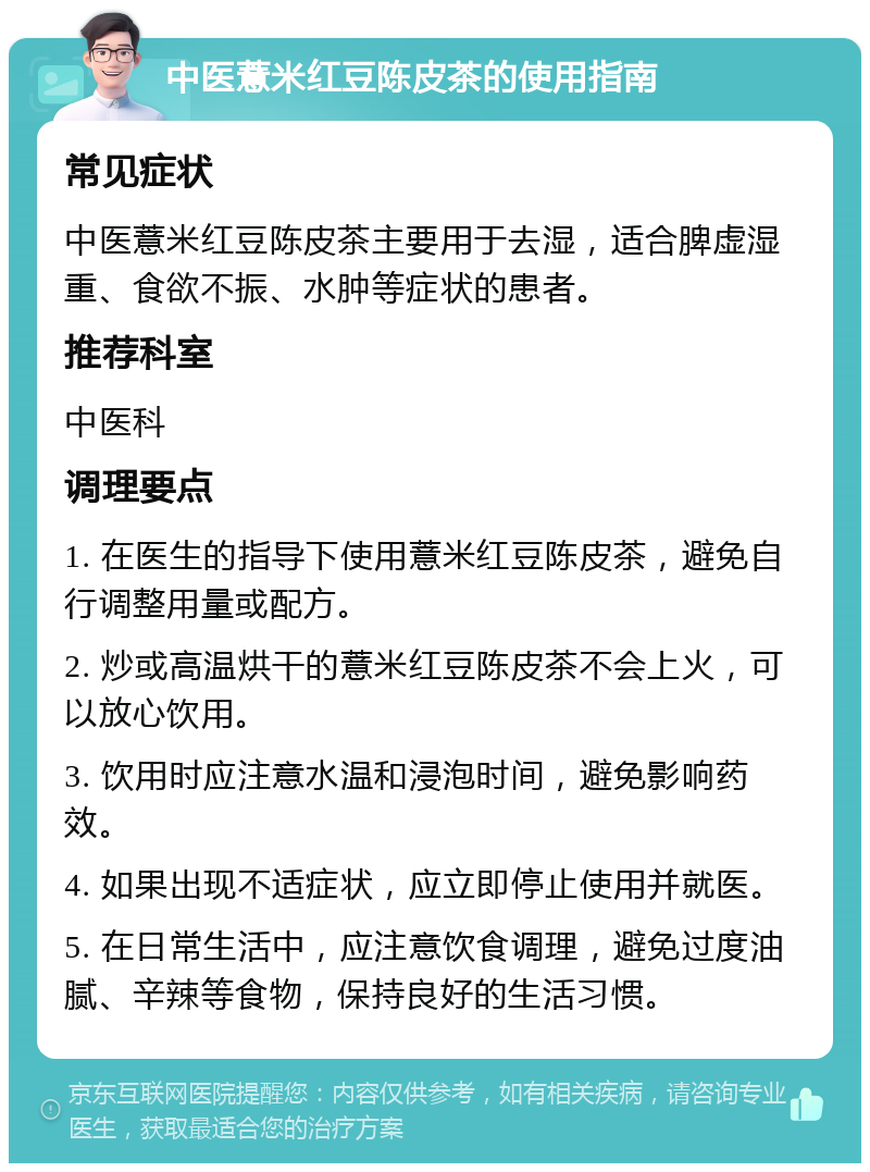 中医薏米红豆陈皮茶的使用指南 常见症状 中医薏米红豆陈皮茶主要用于去湿，适合脾虚湿重、食欲不振、水肿等症状的患者。 推荐科室 中医科 调理要点 1. 在医生的指导下使用薏米红豆陈皮茶，避免自行调整用量或配方。 2. 炒或高温烘干的薏米红豆陈皮茶不会上火，可以放心饮用。 3. 饮用时应注意水温和浸泡时间，避免影响药效。 4. 如果出现不适症状，应立即停止使用并就医。 5. 在日常生活中，应注意饮食调理，避免过度油腻、辛辣等食物，保持良好的生活习惯。