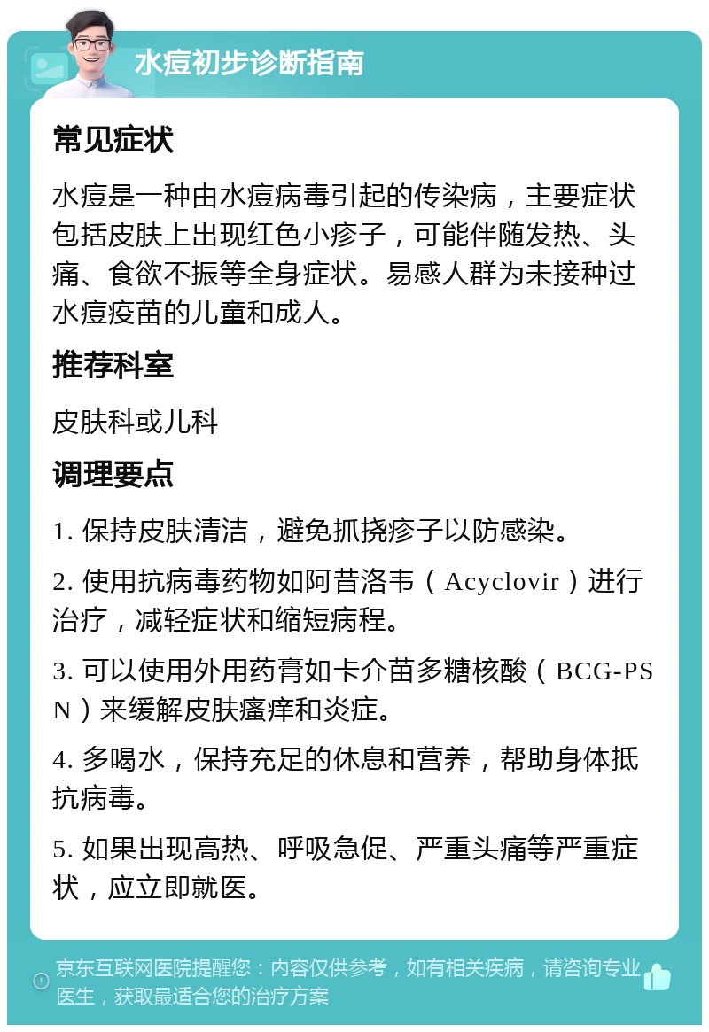 水痘初步诊断指南 常见症状 水痘是一种由水痘病毒引起的传染病，主要症状包括皮肤上出现红色小疹子，可能伴随发热、头痛、食欲不振等全身症状。易感人群为未接种过水痘疫苗的儿童和成人。 推荐科室 皮肤科或儿科 调理要点 1. 保持皮肤清洁，避免抓挠疹子以防感染。 2. 使用抗病毒药物如阿昔洛韦（Acyclovir）进行治疗，减轻症状和缩短病程。 3. 可以使用外用药膏如卡介苗多糖核酸（BCG-PSN）来缓解皮肤瘙痒和炎症。 4. 多喝水，保持充足的休息和营养，帮助身体抵抗病毒。 5. 如果出现高热、呼吸急促、严重头痛等严重症状，应立即就医。