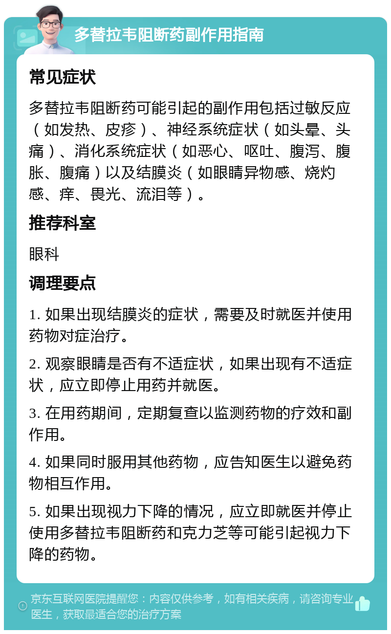 多替拉韦阻断药副作用指南 常见症状 多替拉韦阻断药可能引起的副作用包括过敏反应（如发热、皮疹）、神经系统症状（如头晕、头痛）、消化系统症状（如恶心、呕吐、腹泻、腹胀、腹痛）以及结膜炎（如眼睛异物感、烧灼感、痒、畏光、流泪等）。 推荐科室 眼科 调理要点 1. 如果出现结膜炎的症状，需要及时就医并使用药物对症治疗。 2. 观察眼睛是否有不适症状，如果出现有不适症状，应立即停止用药并就医。 3. 在用药期间，定期复查以监测药物的疗效和副作用。 4. 如果同时服用其他药物，应告知医生以避免药物相互作用。 5. 如果出现视力下降的情况，应立即就医并停止使用多替拉韦阻断药和克力芝等可能引起视力下降的药物。