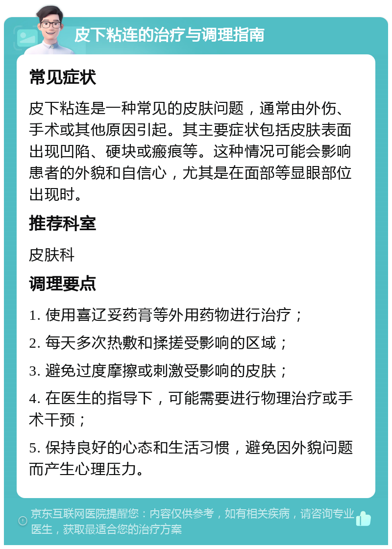 皮下粘连的治疗与调理指南 常见症状 皮下粘连是一种常见的皮肤问题，通常由外伤、手术或其他原因引起。其主要症状包括皮肤表面出现凹陷、硬块或瘢痕等。这种情况可能会影响患者的外貌和自信心，尤其是在面部等显眼部位出现时。 推荐科室 皮肤科 调理要点 1. 使用喜辽妥药膏等外用药物进行治疗； 2. 每天多次热敷和揉搓受影响的区域； 3. 避免过度摩擦或刺激受影响的皮肤； 4. 在医生的指导下，可能需要进行物理治疗或手术干预； 5. 保持良好的心态和生活习惯，避免因外貌问题而产生心理压力。