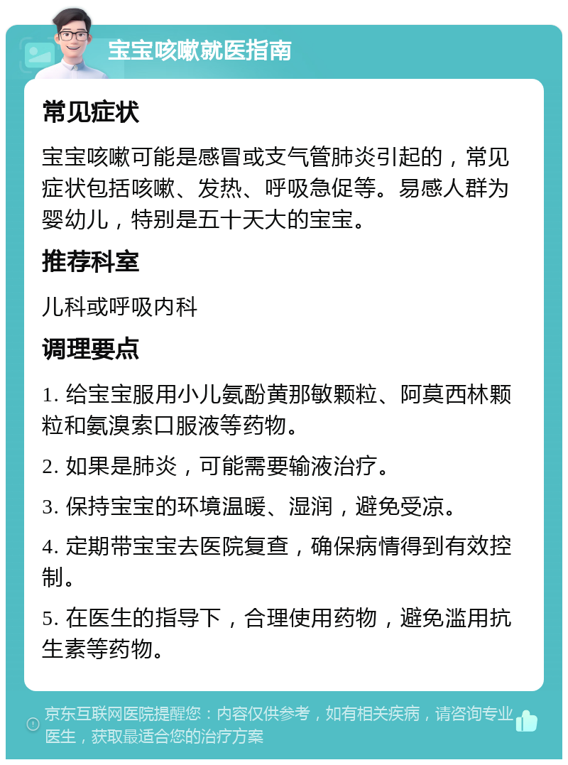 宝宝咳嗽就医指南 常见症状 宝宝咳嗽可能是感冒或支气管肺炎引起的，常见症状包括咳嗽、发热、呼吸急促等。易感人群为婴幼儿，特别是五十天大的宝宝。 推荐科室 儿科或呼吸内科 调理要点 1. 给宝宝服用小儿氨酚黄那敏颗粒、阿莫西林颗粒和氨溴索口服液等药物。 2. 如果是肺炎，可能需要输液治疗。 3. 保持宝宝的环境温暖、湿润，避免受凉。 4. 定期带宝宝去医院复查，确保病情得到有效控制。 5. 在医生的指导下，合理使用药物，避免滥用抗生素等药物。