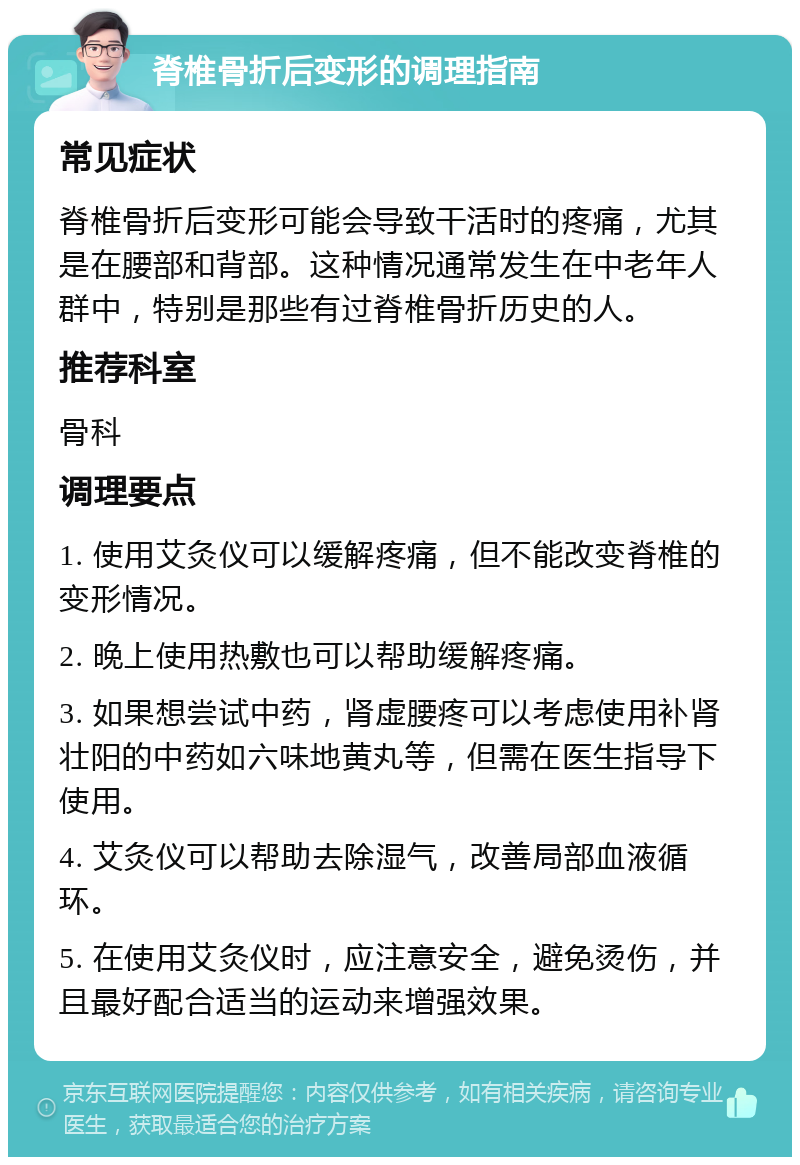 脊椎骨折后变形的调理指南 常见症状 脊椎骨折后变形可能会导致干活时的疼痛，尤其是在腰部和背部。这种情况通常发生在中老年人群中，特别是那些有过脊椎骨折历史的人。 推荐科室 骨科 调理要点 1. 使用艾灸仪可以缓解疼痛，但不能改变脊椎的变形情况。 2. 晚上使用热敷也可以帮助缓解疼痛。 3. 如果想尝试中药，肾虚腰疼可以考虑使用补肾壮阳的中药如六味地黄丸等，但需在医生指导下使用。 4. 艾灸仪可以帮助去除湿气，改善局部血液循环。 5. 在使用艾灸仪时，应注意安全，避免烫伤，并且最好配合适当的运动来增强效果。